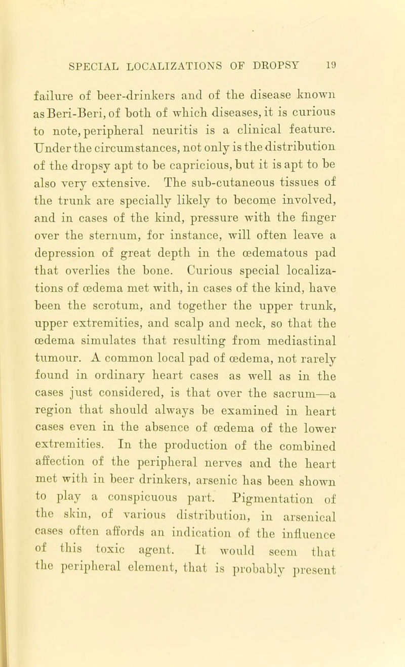 failure of beer-drinkers and of tbe disease known as Beri-Beri, of both of wbicb diseases, it is curious to note, peripheral neuritis is a clinical feature. Under the circumstances, not only is the distribution of the dropsy apt to be capricious, but it is apt to be also very extensive. The sub-cutaneous tissues of the trunk are specially likely to become involved, and in cases of the kind, pressure with the finger over the sternum, for instance, will often leave a depression of great depth in the cedematous pad that overlies the bone. Curious special localiza- tions of oedema met with, in cases of the kind, have been the scrotum, and together the upper trunk, upper extremities, and scalp and neck, so that the oedema simulates that resulting from mediastinal tumour. A common local pad of oedema, not rarely found in ordinary heart cases as well as in the cases just considered, is that over the sacrum—a region that should always be examined in heart cases even in the absence of oedema of the lower extremities. In the production of the combined affection of the peripheral nerves and the heart met with in beer drinkers, arsenic has been shown to play a conspicuous part. Pigmentation of the skin, of various distribution, in arsenical cases often affords an indication of the influence of this toxic agent. It would seem that the peripheral element, that is probably present