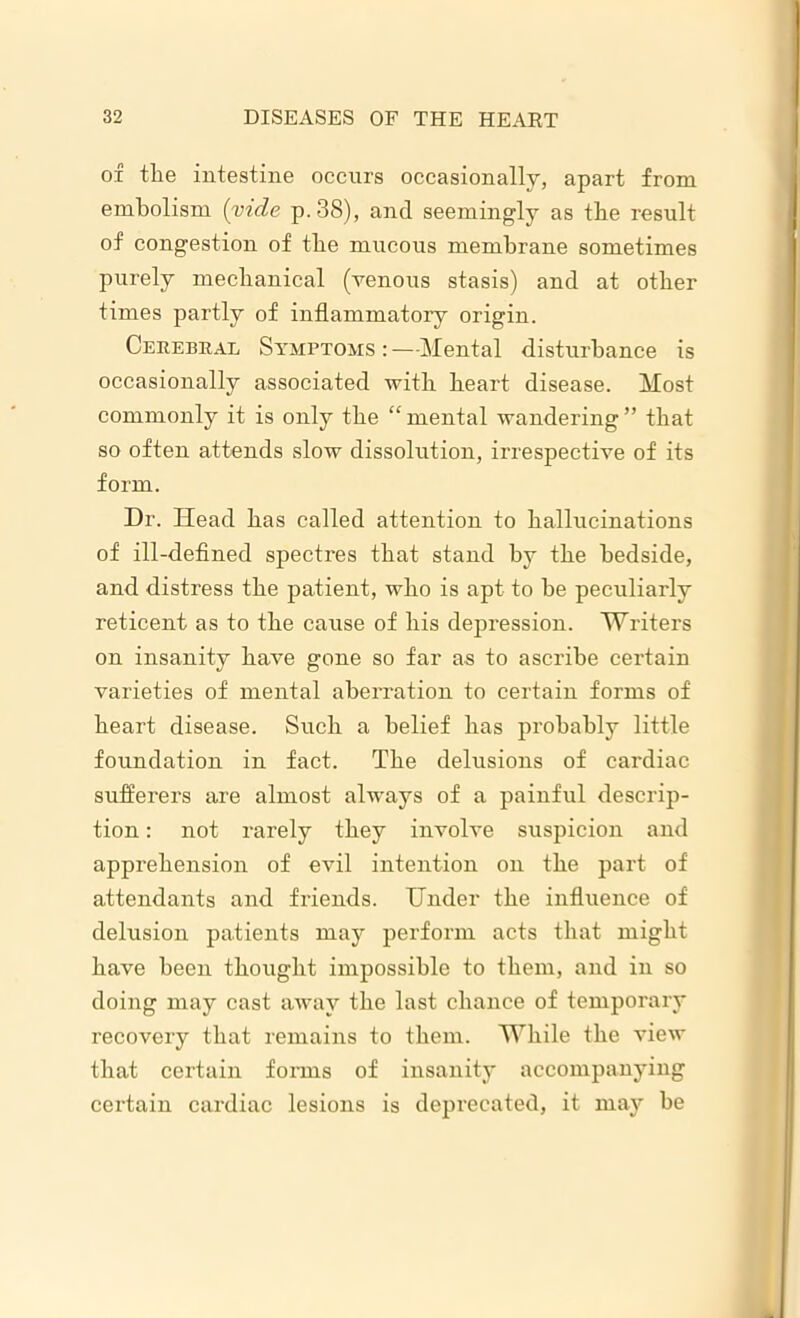 of the intestine occurs occasionally, apart from embolism (vide p. 38), and seemingly as the result of congestion of the mucous membrane sometimes purely mechanical (venous stasis) and at other times partly of inflammatory origin. Cerebral Symptoms:—Mental disturbance is occasionally associated with heart disease. Most commonly it is only the “ mental wandering ” that so often attends slow dissolution, irrespective of its form. Dr. Head has called attention to hallucinations of ill-defined spectres that stand by the bedside, and distress the patient, who is apt to he peculiarly reticent as to the cause of his depression. Writers on insanity have gone so far as to ascribe certain varieties of mental aberration to certain forms of heart disease. Such a belief has probably little foundation in fact. The delusions of cardiac sufferers are almost always of a painful descrip- tion : not rarely they involve suspicion and apprehension of evil intention on the part of attendants and friends. Under the influence of delusion patients may perform acts that might have been thought impossible to them, and in so doing may cast away the last chance of temporary recovery that remains to them. While the view that certain forms of insanity accompanying certain cardiac lesions is deprecated, it may be