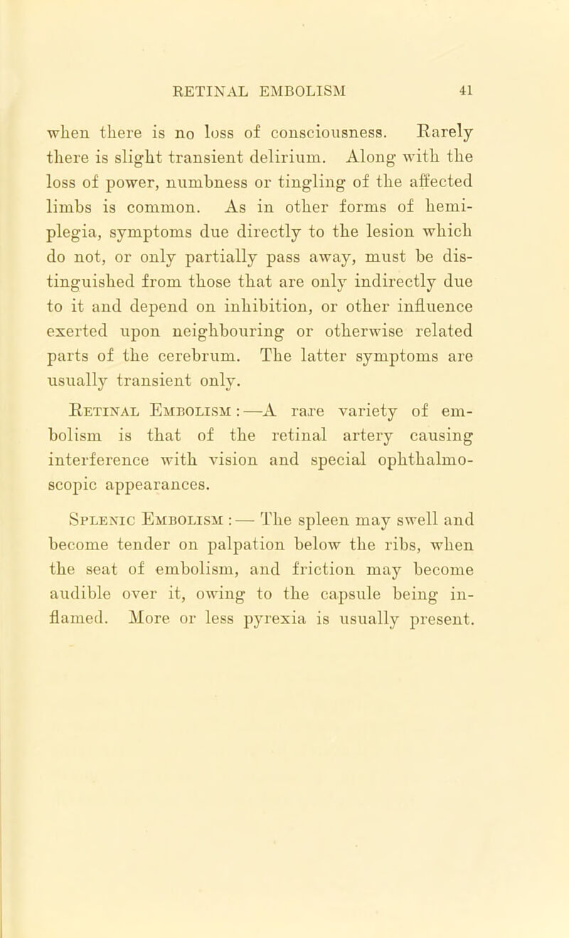 when there is no loss of consciousness. Rarely there is slight transient delirium. Along with the loss of power, numbness or tingling of the affected limbs is common. As in other forms of hemi- plegia, symptoms due directly to the lesion which do not, or only partially pass away, must he dis- tinguished from those that are only indirectly due to it and depend on inhibition, or other influence exerted upon neighbouring or otherwise related parts of the cerebrum. The latter symptoms are usually transient only. Retinal Embolism : —A rare variety of em- bolism is that of the retinal artery causing interference with vision and special ophthalmo- scopic appearances. Splenic Embolism : — The spleen may swell and become tender on palpation below the ribs, when the seat of embolism, and friction may become audible over it, owing to the capsule being in- flamed. More or less pyrexia is usually present.