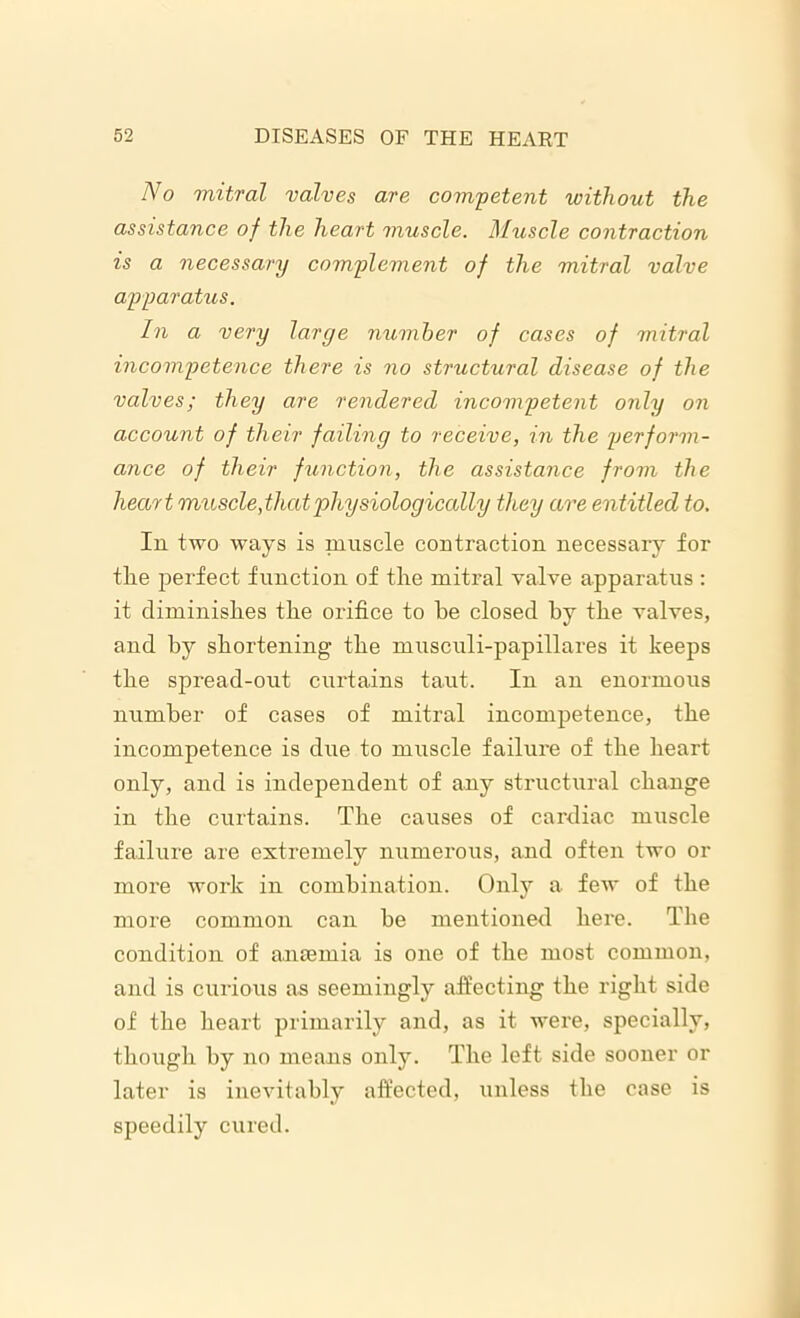 No mitral valves are competent without the assistance of the heart muscle. Muscle contraction is a necessary complement of the mitral valve apparatus. In a very large number of cases of mitral incompetence there is no structural disease of the valves; they are rendered incompetent only on account of their failing to receive, in the perform- ance of their function, the assistance from the heart muscle,that physiologically they are entitled to. In two ways is muscle contraction necessary for the perfect function of the mitral valve apparatus : it diminishes the orifice to he closed by the valves, and by shortening the musculi-papillares it keeps the spread-out curtains taut. In an enormous number of cases of mitral incompetence, the incompetence is due to muscle failure of the heart only, and is independent of any structural change in the curtains. The causes of cardiac muscle failure are extremely numerous, and often two or more work in combination. Only a few of the more common can be mentioned here. The condition of anaemia is one of the most common, and is curious as seemingly affecting the right side of the heart primarily and, as it were, specially, though by no means only. The left side sooner or later is inevitably affected, unless the case is speedily cured.