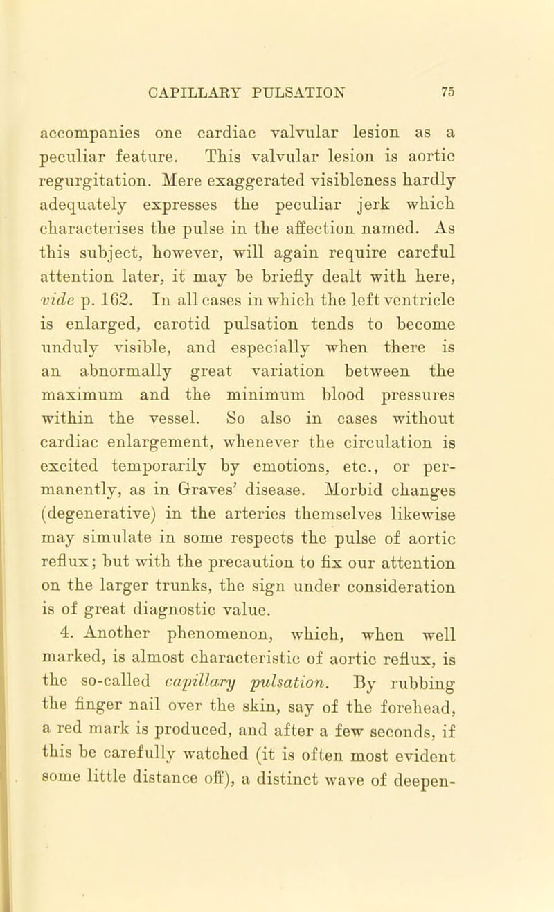 accompanies one cardiac valvular lesion as a peculiar feature. This valvular lesion is aortic regurgitation. Mere exaggerated visibleness hardly adequately expresses the peculiar jerk which characterises the pulse in the affection named. As this subject, however, will again require careful attention later, it may he briefly dealt with here, vide p. 162. In all cases in which the left ventricle is enlarged, carotid pulsation tends to become unduly visible, and especially when there is an abnormally great variation between the maximum and the minimum blood pressures within the vessel. So also in cases without cardiac enlargement, whenever the circulation is excited temporarily by emotions, etc., or per- manently, as in Graves’ disease. Morbid changes (degenerative) in the arteries themselves likewise may simulate in some respects the pulse of aortic reflux; but with the precaution to fix our attention on the larger trunks, the sign under consideration is of great diagnostic value. 4. Another phenomenon, which, when well marked, is almost characteristic of aortic reflux, is the so-called capillary pulsation. By rubbing the finger nail over the skin, say of the forehead, a red mark is produced, and after a few seconds, if this be carefully watched (it is often most evident some little distance off), a distinct wave of deepen-