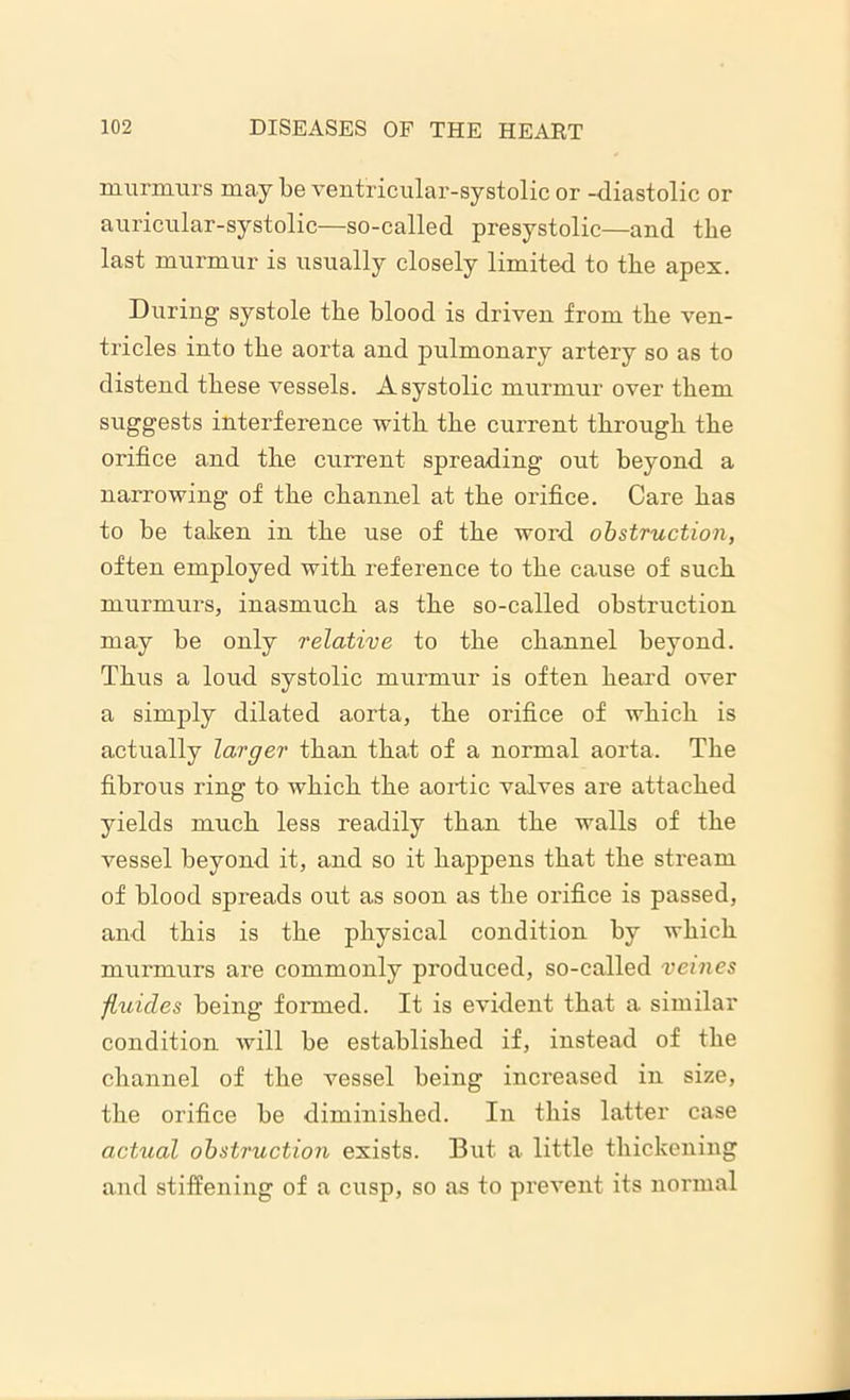murmurs may be ventricular-systolic or -diastolic or auricular-systolic—so-called presystolic—and the last murmur is usually closely limited to the apex. During systole the blood is driven from the ven- tricles into the aorta and pulmonary artery so as to distend these vessels. A systolic murmur over them suggests interference with the current through the orifice and the current spreading out beyond a narrowing of the channel at the orifice. Care has to be tahen in the use of the word obstruction, often employed with reference to the cause of such murmurs, inasmuch as the so-called obstruction may be only relative to the channel beyond. Thus a loud systolic murmur is often heard over a simply dilated aorta, the orifice of which is actually larger than that of a normal aorta. The fibrous ring to which the aortic valves are attached yields much less readily than the walls of the vessel beyond it, and so it happens that the stream of blood spreads out as soon as the orifice is passed, and this is the physical condition by which murmurs are commonly produced, so-called vemes fluicles being formed. It is evident that a similar condition will be established if, instead of the channel of the vessel being increased in size, the orifice be diminished. In this latter case actual obstruction exists. But a little thickening and stiffening of a cusp, so as to prevent its normal