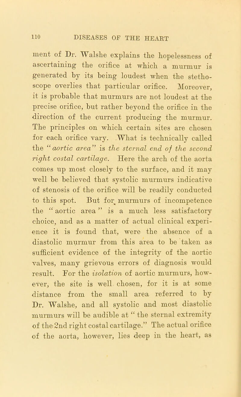 ment of Dr. Walslie explains the hopelessness of ascertaining the orifice at which a murmur is generated by its being loudest when the stetho- scope overlies that particular orifice. Moreover, it is probable that murmurs are not loudest at the precise orifice, but rather beyond the orifice in the direction of the current producing the murmur. The principles on which certain sites are chosen for each orifice vary. What is technically called the “aortic area” is the sternal end of the second right costal cartilage. Here the arch of the aorta comes up most closely to the surface, and it may well be believed that systolic murmurs indicative of stenosis of the orifice will be readily conducted to this spot. But for murmurs of incompetence the “ aortic area ’’ is a much less satisfactory choice, and as a matter of actual clinical experi- ence it is found that, were the absence of a diastolic murmur from this area to be taken as sufficient evidence of the integrity of the aortic valves, many grievous errors of diagnosis would result. For the isolation of aortic murmurs, how- ever, the site is well chosen, for it is at some distance from the small area referred to by Dr. Walshe, and all systolic and most diastolic murmurs will be audible at “ the sternal extremity of the 2nd right costal cartilage.” The actual orifice of the aorta, however, lies deep in the heart, as