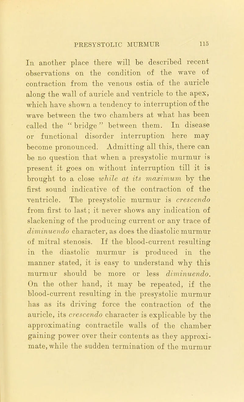 111 another place there will he described recent observations on the condition of the wave of contraction from the venous ostia of the auricle along the wall of auricle and ventricle to the apex, which have shown a tendency to interruption of the wave between the two chambers at what has been called the “ bridge ” between them. In disease or functional disorder interruption here may become pronounced. Admitting all this, there can be no question that when a presystolic murmur is present it goes on without interruption till it is brought to a close while at its maximum by the first sound indicative of the contraction of the ventricle. The presystolic murmur is crescendo from first to last; it never shows any indication of slackening of the producing current or any trace of diminuendo character, as does the diastolic murmur of mitral stenosis. If the blood-current resulting in the diastolic murmur is produced in the manner stated, it is easy to understand why this murmur should be more or less diminuendo. On the other hand, it may be repeated, if the blood-current resulting in the presystolic murmur has as its driving force the contraction of the auricle, its crescendo character is explicable by the approximating contractile walls of the chamber gaining power over their contents as they approxi- mate, while the sudden termination of the murmur