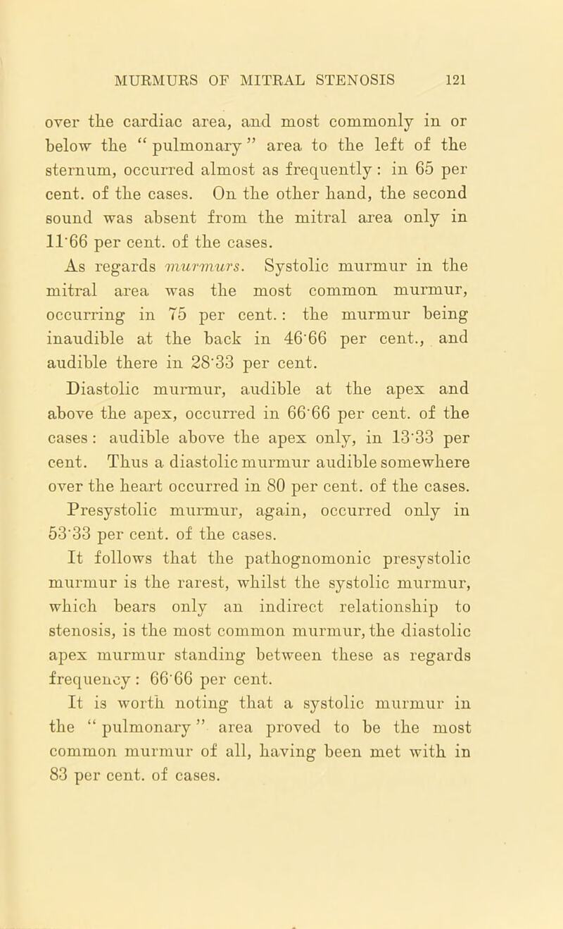over the cardiac area, and most commonly in or below the “ pulmonary ” area to the left of the sternum, occurred almost as frequently: in 65 per cent, of the cases. On the other hand, the second sound was absent from the mitral area only in 11'66 per cent, of the cases. As regards murmurs. Systolic murmur in the mitral area was the most common murmur, occurring in 75 per cent.: the murmur being inaudible at the back in 46’66 per cent., and audible there in 28'33 per cent. Diastolic murmur, audible at the apes and above the apex, occurred in 66'66 per cent, of the cases: audible above the apes only, in 13'33 per cent. Thus a diastolic murmur audible somewhere over the heart occurred in 80 per cent, of the cases. Presystolic murmur, again, occurred only in 53'33 per cent, of the cases. It follows that the pathognomonic presystolic murmur is the rarest, whilst the systolic murmur, which hears only an indirect relationship to stenosis, is the most common murmur, the diastolic apex murmur standing between these as regards frequency : 66’66 per cent. It is worth noting that a systolic murmur in the “ pulmonary ” area proved to be the most common murmur of all, having been met with in 83 per cent, of cases.