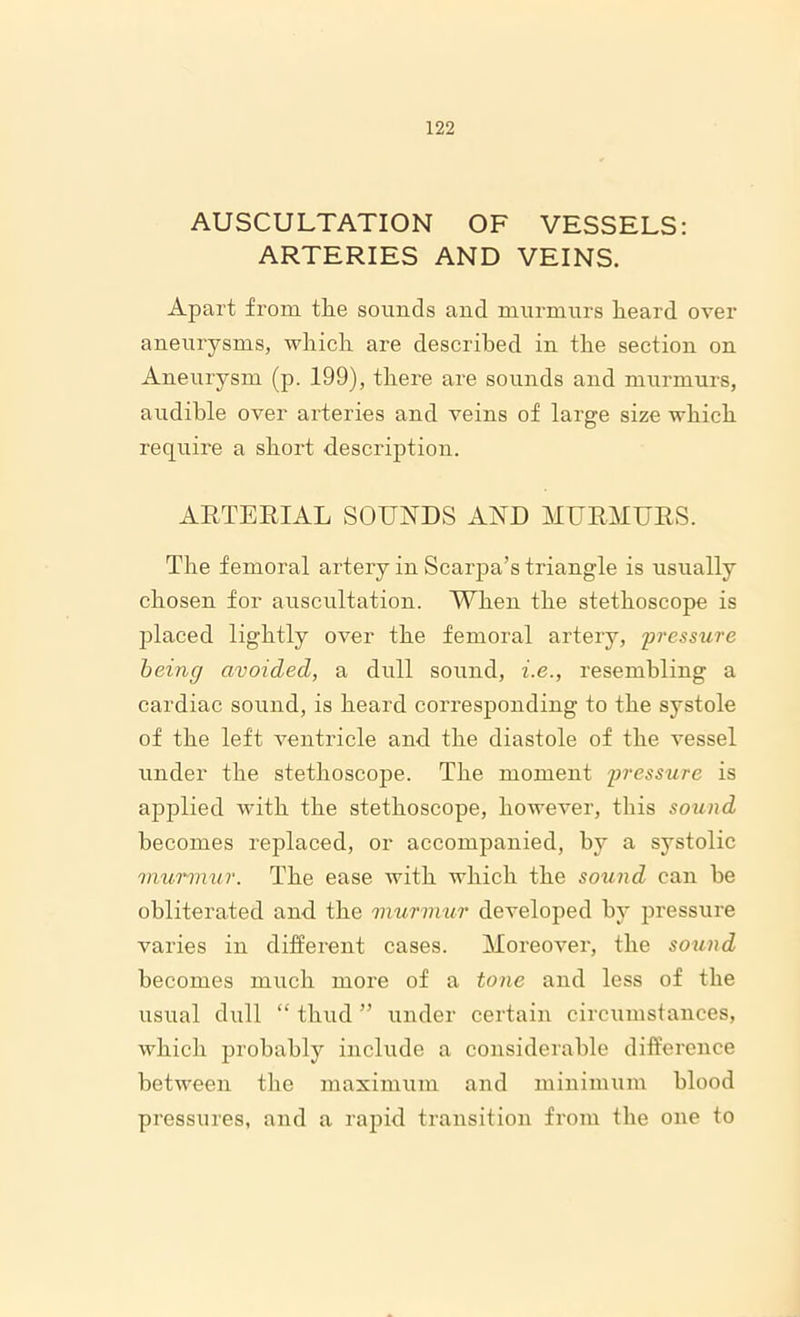 AUSCULTATION OF VESSELS: ARTERIES AND VEINS. Apart from the sounds and murmurs heard over aneurysms, which are described in the section on Aneurysm (p. 199), there are sounds and murmurs, audible over arteries and veins of large size which require a short description. ARTERIAL SOUNDS AND MURMURS. The femoral artery in Scarpa’s triangle is usually chosen for auscultation. When the stethoscope is placed lightly over the femoral artery, pressure being avoided, a dull sound, i.e., resembling a cardiac sound, is heard corresponding to the systole of the left ventricle and the diastole of the vessel under the stethoscope. The moment pressure is ajiplied with the stethoscope, however, this sound becomes replaced, or accompanied, by a systolic murmur. The ease with which the sound can he obliterated and the murmur developed by pressure varies in different cases. Moreover, the sound becomes much more of a tone and less of the usual dull “ thud ” under certain circumstances, which probably include a considerable difference between the maximum and minimum blood pressures, and a rapid transition from the one to