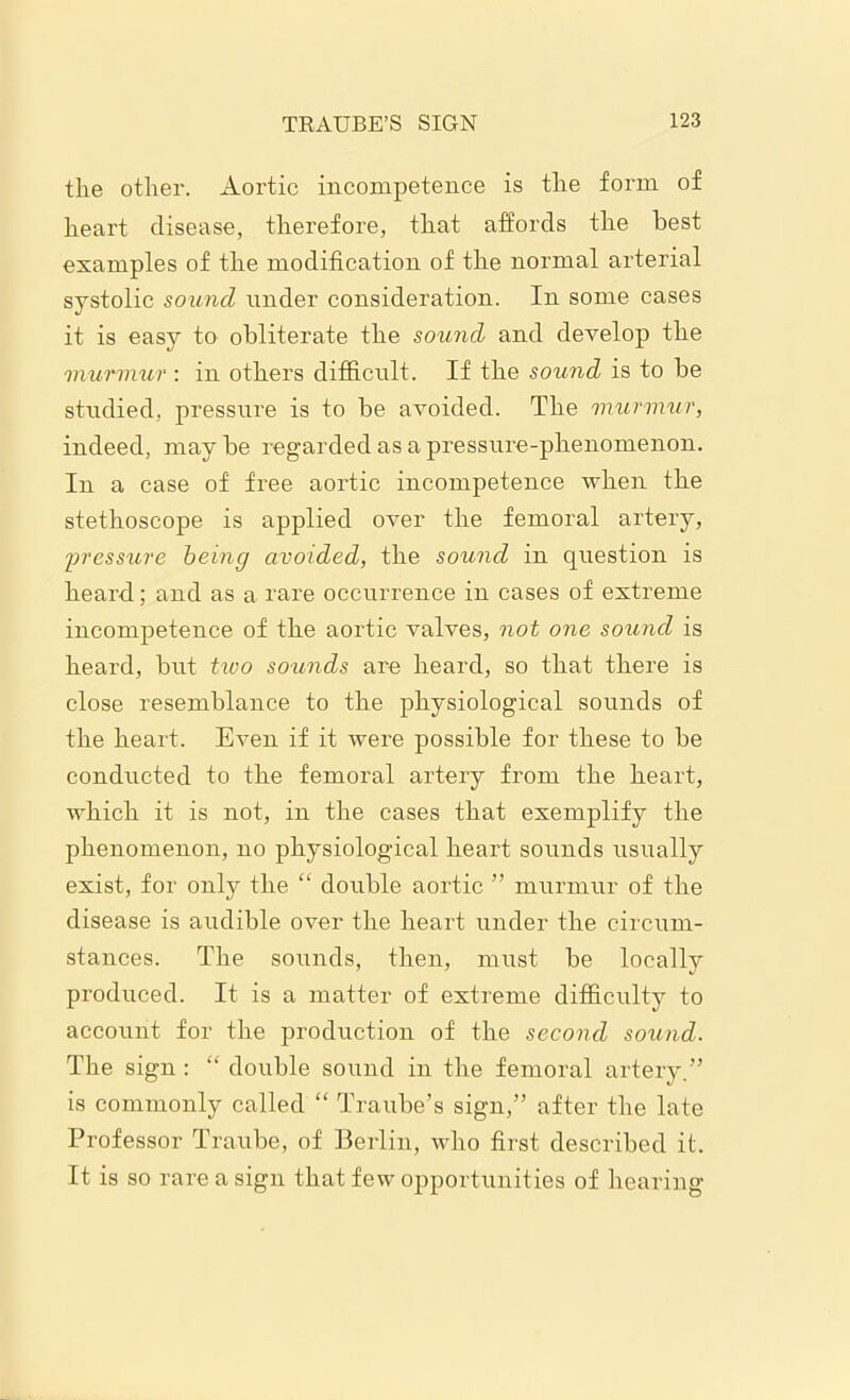 the other. Aortic incompetence is the form of heart disease, therefore, that affords the best examples of the modification of the normal arterial systolic sound under consideration. In some cases it is easy to obliterate the sound and develop the murmur : in others difficult. If the sound is to be studied, pressure is to be avoided. The 'murmur, indeed, may be regarded as a pressure-phenomenon. In a case of free aortic incompetence when the stethoscope is applied over the femoral artery, pressure being avoided, the sound in question is heard; and as a rare occurrence in cases of extreme incompetence of the aortic valves, not one sound is heard, but two so^mds are heard, so that there is close resemblance to the physiological sounds of the heart. Even if it were possible for these to be conducted to the femoral artery from the heart, which it is not, in the cases that exemplify the phenomenon, no physiological heart sounds usually exist, for only the “ double aortic ” murmur of the disease is audible over the heart under the circum- stances. The sounds, then, must be locally produced. It is a matter of extreme difficulty to account for the production of the second sound. The sign : “ double sound in the femoral artery.” is commonly called “ Traube’s sign,” after the late Professor Traube, of Berlin, who first described it. It is so rare a sign that few opportunities of hearing