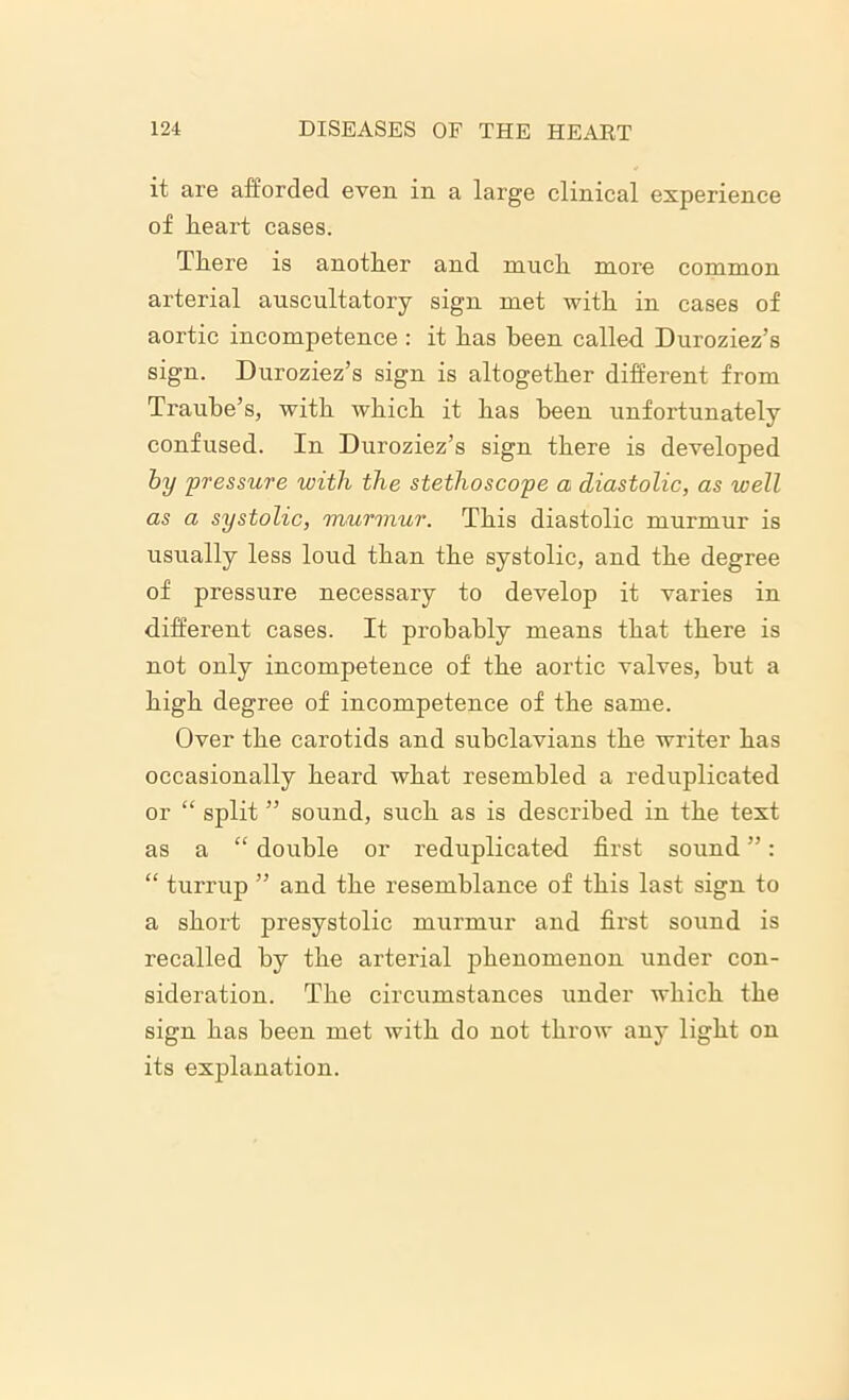 it are afforded even in a large clinical experience of heart cases. There is another and much more common arterial auscultatory sign met with in cases of aortic incompetence : it has been called Duroziez’s sign. Duroziez’s sign is altogether different from Traube’s, with which it has been unfortunately confused. In Duroziez’s sign there is developed by pressure with the stethoscope a diastolic, as well as a systolic, murmur. This diastolic murmur is usually less loud than the systolic, and the degree of pressure necessary to develop it varies in different cases. It probably means that there is not only incompetence of the aortic valves, but a high degree of incompetence of the same. Over the carotids and subclavians the writer has occasionally heard what resembled a reduplicated or “ split ” sound, such as is described in the text as a “ double or reduplicated first sound ”: “ turrup ” and the resemblance of this last sign to a short presystolic murmur and first sound is recalled by the arterial phenomenon under con- sideration. The circumstances under which the sign has been met with do not throw any light on its explanation.