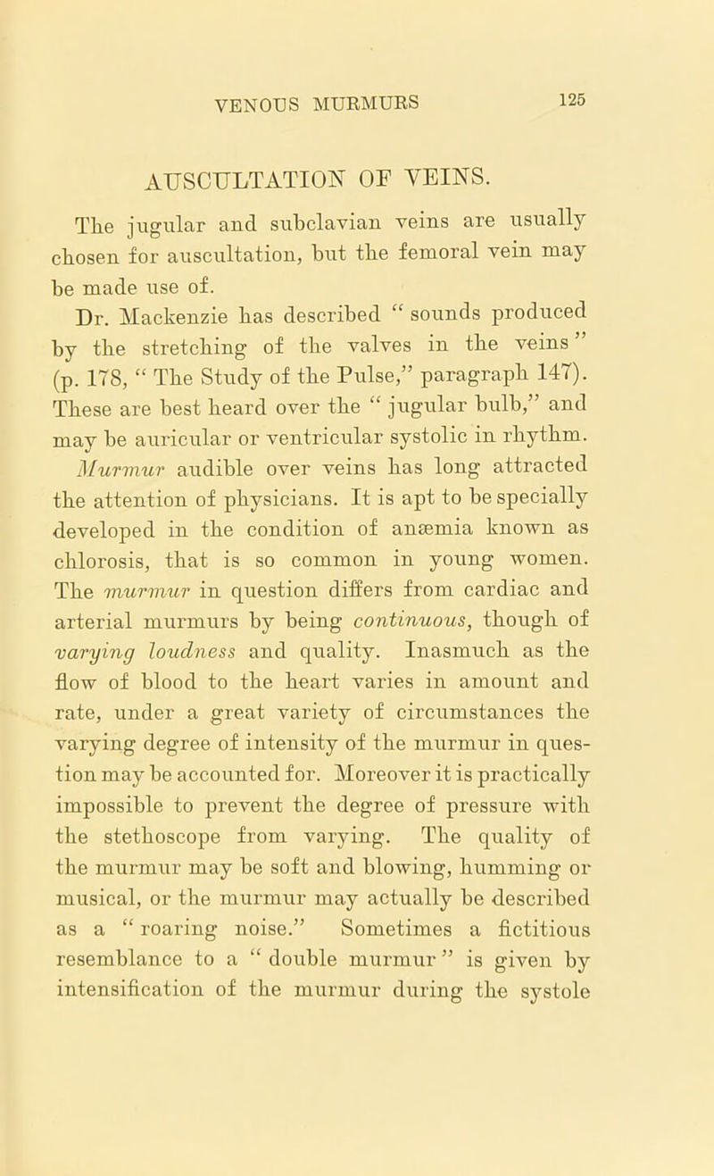 VENOUS MURMURS AUSCULTATION OF VEINS. The jugular and subclavian veins are usually chosen for auscultation, but the femoral vein may he made use of. Dr. Mackenzie has described “ sounds produced by the stretching of the valves in the veins (p. 178, “ The Study of the Pulse,” paragraph 147). These are best heard over the “ jugular bulb,” and may be auricular or ventricular systolic in rhythm. Murmur audible over veins has long attracted the attention of physicians. It is apt to be specially developed in the condition of anaemia known as chlorosis, that is so common in young women. The murmur in question differs from cardiac and arterial murmurs by being continuous, though of varying loudness and quality. Inasmuch as the flow of blood to the heart varies in amount and rate, under a great variety of circumstances the varying degree of intensity of the murmur in ques- tion may be accounted for. Moreover it is practically impossible to prevent the degree of pressure with the stethoscope from varying. The quality of the murmur may be soft and blowing, humming or musical, or the murmur may actually be described as a “ roaring noise.” Sometimes a fictitious resemblance to a “ double murmur ” is given by intensification of the murmur during the systole