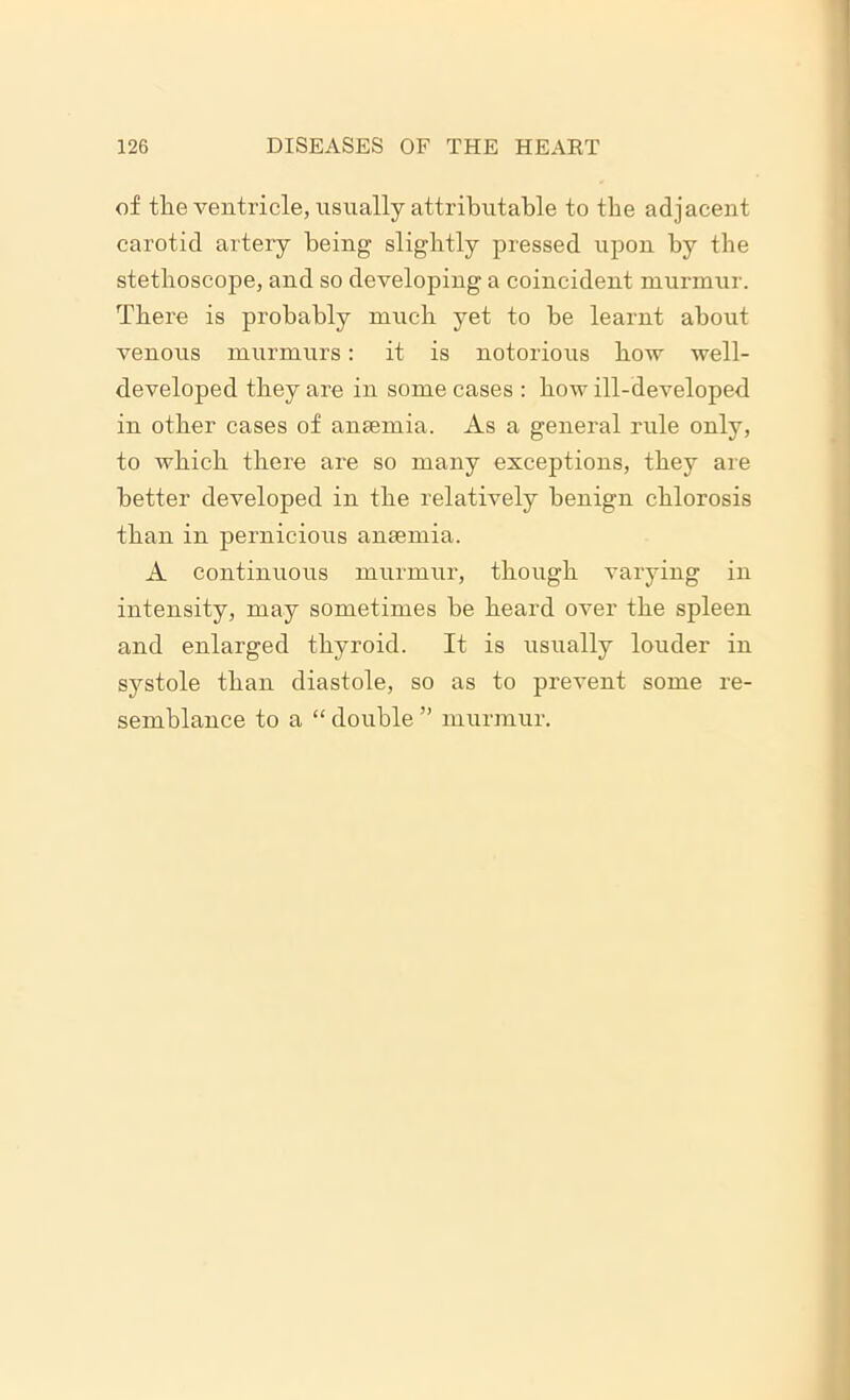 of the ventricle, usually attributable to tbe adjacent carotid artery being slightly pressed upon by the stethoscope, and so developing a coincident murmur. There is probably much yet to be learnt about venous murmurs: it is notorious bow well- developed they are in some cases : bow ill-developed in other cases of anaemia. As a general rule only, to which there are so many exceptions, they are better developed in tbe relatively benign chlorosis than in pernicious anaemia. A continuous murmur, though varying in intensity, may sometimes be beard over tbe spleen and enlarged thyroid. It is usually louder in systole than diastole, so as to prevent some re- semblance to a “ double ” murmur.