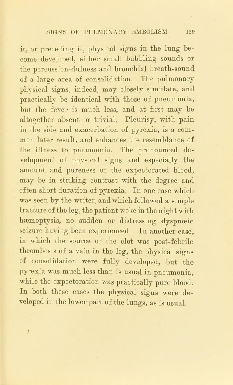 it, or preceding it, physical signs in the lung be- come developed, either small bubbling sounds or the percussion-dulness and bronchial breath-sound of a large area of consolidation. The pulmonary physical signs, indeed, may closely simulate, and practically be identical with those of pneumonia, but the fever is much less, and at first may be altogether absent or trivial. Pleurisy, with pain in the side and exacerbation of pyrexia, is a com- mon later result, and enhances the resemblance of the illness to pneumonia. The pronounced de- velopment of physical signs and especially the amount and pureness of the expectorated blood, may be in striking contrast with the degree and often short duration of pyrexia. In one case which was seen by the writer, and which followed a simple fracture of the leg, the patient woke in the night with hemoptysis, no sudden or distressing dyspnceic seizure having been experienced. In another case, in which the source of the clot was post-febrile thrombosis of a vein in the leg, the physical signs of consolidation were fully developed, but the pyrexia was much less than is usual in pneumonia, while the expectoration was practically pure blood. In both these cases the physical signs were de- veloped in the lower part of the lungs, as is usual. j