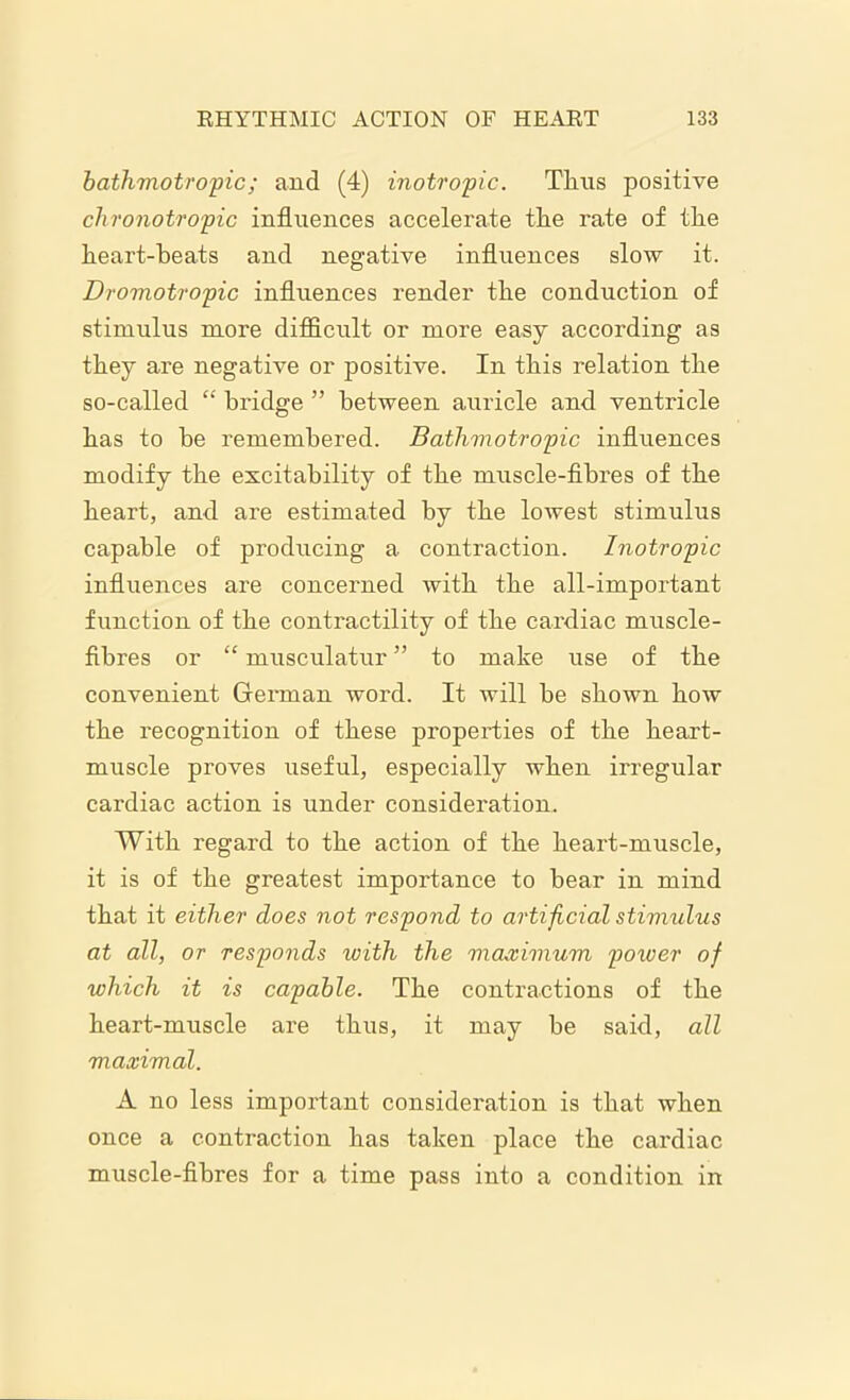 bathmotropic ; and (4) inotropic. Thus positive chronotropic influences accelerate the rate of the heart-heats and negative influences slow it. Dromotropic influences render the conduction of stimulus more difficult or more easy according as they are negative or positive. In this relation the so-called “ bridge ” between auricle and ventricle has to be remembered. Bathmotropic influences modify the excitability of the muscle-fibres of the heart, and are estimated by the lowest stimulus capable of producing a contraction. Inotropic influences are concerned with the all-important function of the contractility of the cardiac muscle- fibres or “ musculatur ” to make use of the convenient German word. It will he shown how the recognition of these properties of the heart- muscle proves useful, especially when irregular cardiac action is under consideration. With regard to the action of the heart-muscle, it is of the greatest importance to hear in mind that it either does not respond to artificial stimulus at all, or responds ivith the maximum power of which it is capable. The contractions of the heart-muscle are thus, it may he said, all maximal. A no less important consideration is that when once a contraction has taken place the cardiac muscle-fibres for a time pass into a condition in