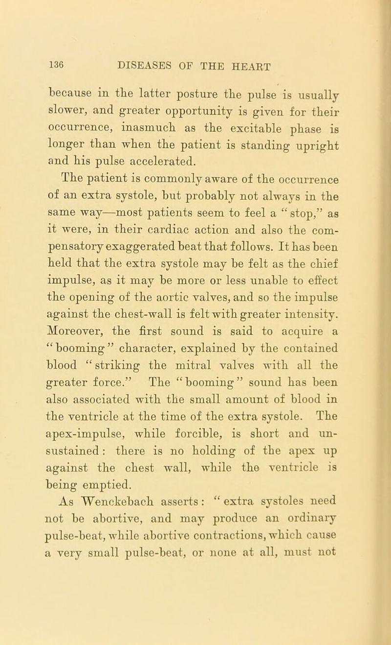 because in tbe latter posture the pulse is usually slower, and greater opportunity is given for their occurrence, inasmuch as the excitable phase is longer than when the patient is standing upright and his pulse accelerated. The patient is commonly aware of the occurrence of an extra systole, but probably not always in the same way—most patients seem to feel a “ stop,” as it were, in their cardiac action and also the com- pensatory exaggerated beat that follows. It has been held that the extra systole may be felt as the chief impulse, as it may be more or less unable to effect the opening of the aortic valves, and so the impulse against the chest-wall is felt with greater intensity. Moreover, the first sound is said to acquire a “ booming ” character, explained by the contained blood “ striking the mitral valves with all the greater force.” The “booming” sound has been also associated with the small amount of blood in the ventricle at the time of the extra systole. The apex-impulse, while forcible, is short and un- sustained : there is no holding of the apex up against the chest wall, while the ventricle is being emptied. As Wenckebach asserts: “ extra systoles need not be abortive, and may produce an ordinary pulse-beat, while abortive contractions, which cause a very small pulse-beat, or none at all, must not