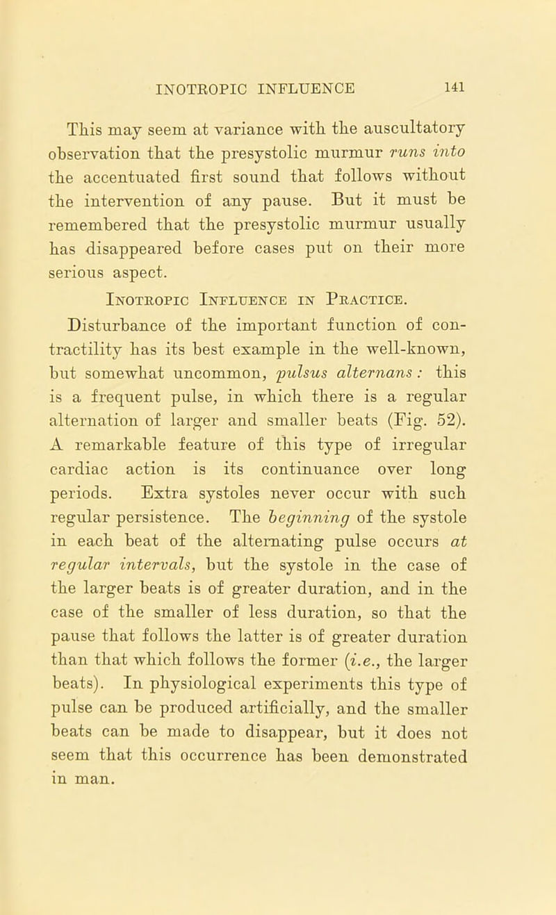 This may seem at variance with the auscultatory observation that the presystolic murmur runs into the accentuated first sound that follows without the intervention of any pause. But it must be remembered that the presystolic murmur usually has disappeared before cases put on their more serious aspect. Inotropic Influence in Practice. Disturbance of the important function of con- tractility has its best example in the well-known, hut somewhat uncommon, pulsus alternans: this is a frequent pulse, in which there is a regular alternation of larger and smaller beats (Fig. 52). A remarkable feature of this type of irregular cardiac action is its continuance over long periods. Extra systoles never occur with such regular persistence. The beginning of the systole in each heat of the alternating pulse occurs at regular intervals, but the systole in the case of the larger heats is of greater duration, and in the case of the smaller of less duration, so that the pause that follows the latter is of greater duration than that which follows the former (i.e., the larger beats). In physiological experiments this type of pulse can be produced artificially, and the smaller beats can be made to disappear, but it does not seem that this occurrence has been demonstrated m man.