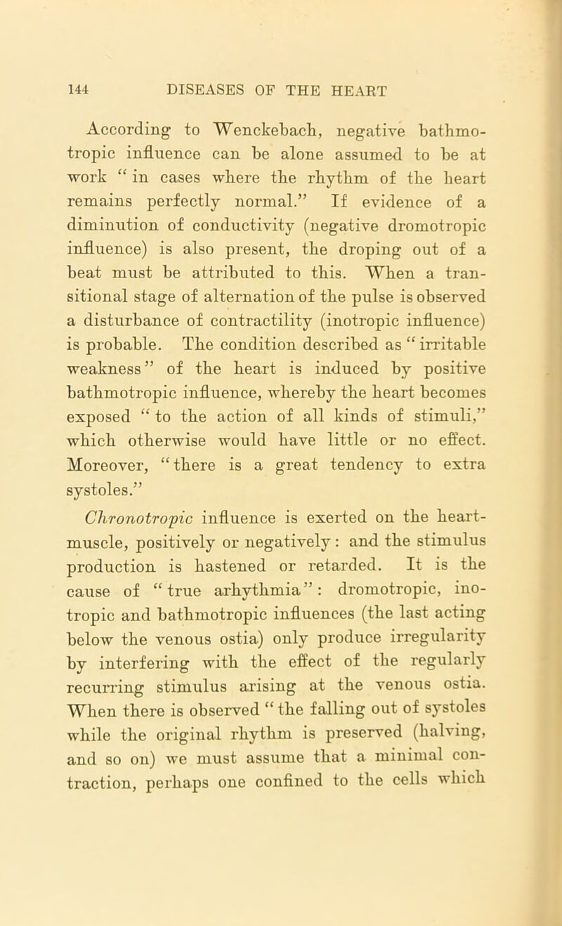 According to Wenckebach, negative bathmo- tropic influence can be alone assumed to be at work “ in cases where the rhythm of the heart remains perfectly normal.” If evidence of a diminution of conductivity (negative dromotropic influence) is also present, the droping out of a beat must be attributed to this. When a tran- sitional stage of alternation of the pulse is observed a disturbance of contractility (inotropic influence) is probable. The condition described as “irritable weakness ” of the heart is induced by positive bathmotropic influence, whereby the heart becomes exposed “ to the action of all kinds of stimuli,” which otherwise would have little or no effect. Moreover, “there is a great tendency to extra systoles.” Chronotropic influence is exerted on the heart- muscle, positively or negatively : and the stimulus production is hastened or retarded. It is the cause of “true arhythmia”: dromotropic, ino- tropic and bathmotropic influences (the last acting below the venous ostia) only produce irregularity by interfering with the effect of the regularly recurring stimulus arising at the venous ostia. When there is observed “ the falling out of systoles while the original rhythm is preserved (halving, and so on) we must assume that a minimal con- traction, perhaps one confined to the cells which