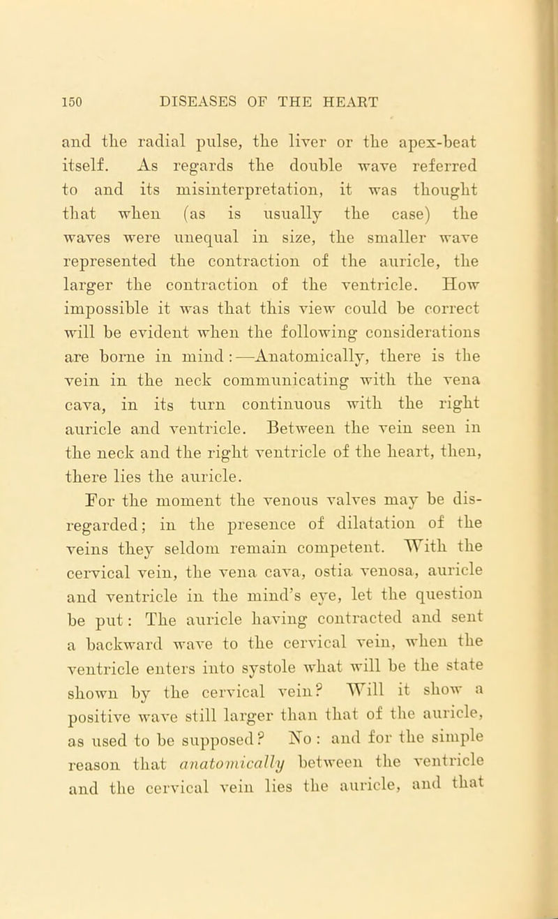 and tlie radial pulse, tlie liver or the apex-beat itself. As regards the double wave referred to and its misinterpretation, it was thought that when (as is usually the case) the waves were unequal in size, the smaller wave represented the contraction of the auricle, the larger the contraction of the ventricle. How impossible it was that this view could be correct will be evident when the following considerations are borne in mind: —Anatomically, there is the vein in the neck communicating with the vena cava, in its turn continuous with the right auricle and ventricle. Between the vein seen in the neck and the right ventricle of the heart, then, there lies the auricle. For the moment the venous valves may be dis- regarded ; in the presence of dilatation of the veins they seldom remain competent. With the cervical vein, the vena cava, ostia venosa, auricle and ventricle in the mind’s eye, let the question be put: The auricle having contracted and sent a backward wave to the cervical vein, when the ventricle enters into systole what will be the state shown by the cervical vein? Will it show a positive wave still larger than that of the auricle, as used to be supposed? No : and for the simple reason that anatomically between the ventricle and the cervical vein lies the auricle, and that