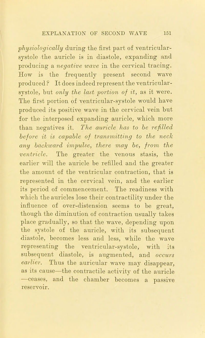 physiologically during the first part of ventricular- systole the auricle is in diastole, expanding and producing a negative wave in the cervical tracing. How is the frequently present second wave produced ? It does indeed represent the ventricular- systole, hut only the last portion of it, as it were. The first portion of ventricular-systole would have produced its positive wave in the cervical vein but for the interposed expanding auricle, which more than negatives it. The auricle has to he refilled before it is capable of transmitting to the neck any backward impulse, there may be, from the ventricle. The greater the venous stasis, the earlier will the auricle be refilled and the greater the amount of the ventricular contraction, that is represented in the cervical vein, and the earlier its period of commencement. The readiness with which the auricles lose their contractility under the influence of over-distension seems to he great, though the diminution of contraction usually takes place gradually, so that the wave, depending upon the systole of the auricle, with its subsequent diastole, becomes less and less, while the wave representing the ventricular-systole, with its subsequent diastole, is augmented, and occurs earlier. Thus the auricular wave may disappear, as its cause—the contractile activity of the auricle —ceases, and the chamber becomes a passive reservoir.