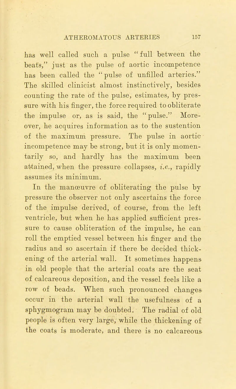 has well called such a pulse “ full between the beat's,” just as the pulse of aortic incompetence has been called the “ pnlse of unfilled arteries.” The skilled clinicist almost instinctively, besides counting the rate of the pulse, estimates, by pres- sure with his finger, the force required to obliterate the impulse or, as is said, the “pulse.” More- over, he acquires information as to the sustention of the maximum pressure. The pulse in aortic incompetence may be strong, but it is only momen- tarily so, and hardly has the maximum been attained, when the pressure collapses, i.e., rapidly assumes its minimum. In the manoeuvre of obliterating the pulse by pressure the observer not only ascertains the force of the impulse derived, of course, from the left ventricle, but when he has applied sufficient pres- sure to cause obliteration of the impulse, he can roll the emptied vessel between his finger and the radius and so ascertain if there be decided thick- ening of the arterial wall. It sometimes happens in old people that the arterial coats are the seat of calcareous deposition, and the vessel feels like a row of beads. When such pronounced changes occur in the arterial wall the usefulness of a sphygmogram may be doubted. The radial of old people is often very large, while the thickening of the coats is moderate, and there is no calcareous