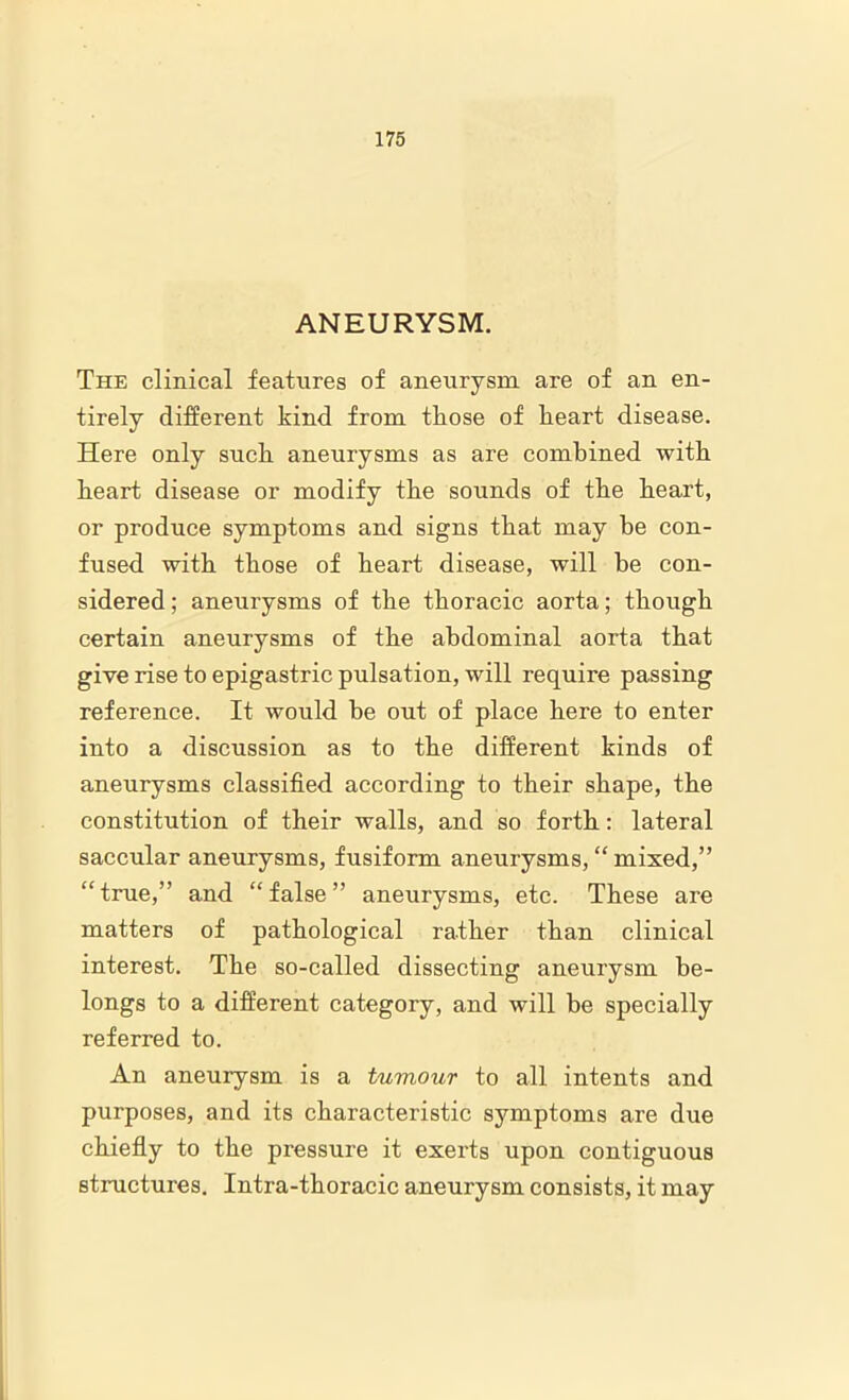 ANEURYSM. The clinical features of aneurysm are of an en- tirely different kind from tliose of heart disease. Here only suck aneurysms as are combined with heart disease or modify the sounds of the heart, or produce symptoms and signs that may be con- fused with those of heart disease, will he con- sidered ; aneurysms of the thoracic aorta; though certain aneurysms of the abdominal aorta that give rise to epigastric pulsation, will require passing reference. It would be out of place here to enter into a discussion as to the different kinds of aneurysms classified according to their shape, the constitution of their walls, and so forth: lateral saccular aneurysms, fusiform aneurysms, “ mixed,” “ true,” and “ false ” aneurysms, etc. These are matters of pathological rather than clinical interest. The so-called dissecting aneurysm be- longs to a different category, and will be specially referred to. An aneurysm is a tumour to all intents and purposes, and its characteristic symptoms are due chiefly to the pressure it exerts upon contiguous structures. Intra-thoracic aneurysm consists, it may