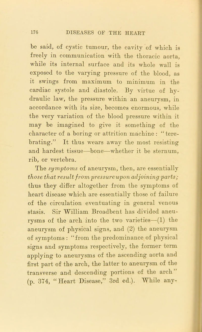be said, of cystic tumour, the cavity of which is freely in communication with the thoracic aorta, while its internal surface and its whole wall is exposed to the varying pressure of the blood, as it swings from maximum to minimum in the cardiac systole and diastole. By virtue of hy- draulic law, the pressure within an aneurysm, in accordance with its size, becomes enormous, while the very variation of the blood pressure within it may be imagined to give it something of the character of a boring or attrition machine : “ tere- brating.” It thus wears away the most resisting and hardest tissue—bone—whether it be sternum, rib, or vertebra. The symptoms of aneurysm, then, are essentially those that result f rom pressureupon adjoining parts; thus they differ altogether from the symptoms of heart disease which are essentially those of failure of the circulation eventuating in general venous stasis. Sir William Broadbent has divided aneu- rysms of the arch into the two varieties—(1) the aneurysm of physical signs, and (2) the aneurysm of symptoms : “from the predominance of physical signs and symptoms respectively, the former term applying to aneurysms of the ascending aorta and first part of the arch, the latter to aneurysm of the transverse and descending portions of the arch (p. 374, “Heart Disease,” 3rd ed.). While any-