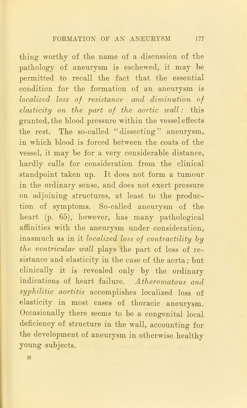 thing worthy of the name of a discussion of the pathology of aneurysm is eschewed, it may he permitted to recall the fact that the essential condition for the formation of an aneurysm is localized loss of resistance and diminution of elasticity on the part of the aortic ivall: this granted, the blood pressure within the vessel effects the rest. The so-called “dissecting” aneurysm, in which blood is forced between the coats of the vessel, it may he for a very considerable distance, hardly calls for consideration from the clinical standpoint tahen up. It does not form a tumour in the ordinary sense, and does not exert pressure on adjoining structures, at least to the produc- tion of symptoms. So-called aneurysm of the heart (p. 65), however, has many pathological affinities with the aneurysm under consideration, inasmuch as in it localized loss of contractility by the ventricular wall plays the part of loss of re- sistance and elasticity in the case of the aorta; but clinically it is revealed only by the ordinary indications of heart failure. Atheromatous and syphilitic aortitis accomplishes localized loss of elasticity in most cases of thoracic aneurysm. Occasionally there seems to be a congenital local deficiency of structure in the wall, accounting for the development of aneurysm in otherwise healthy young subjects. M