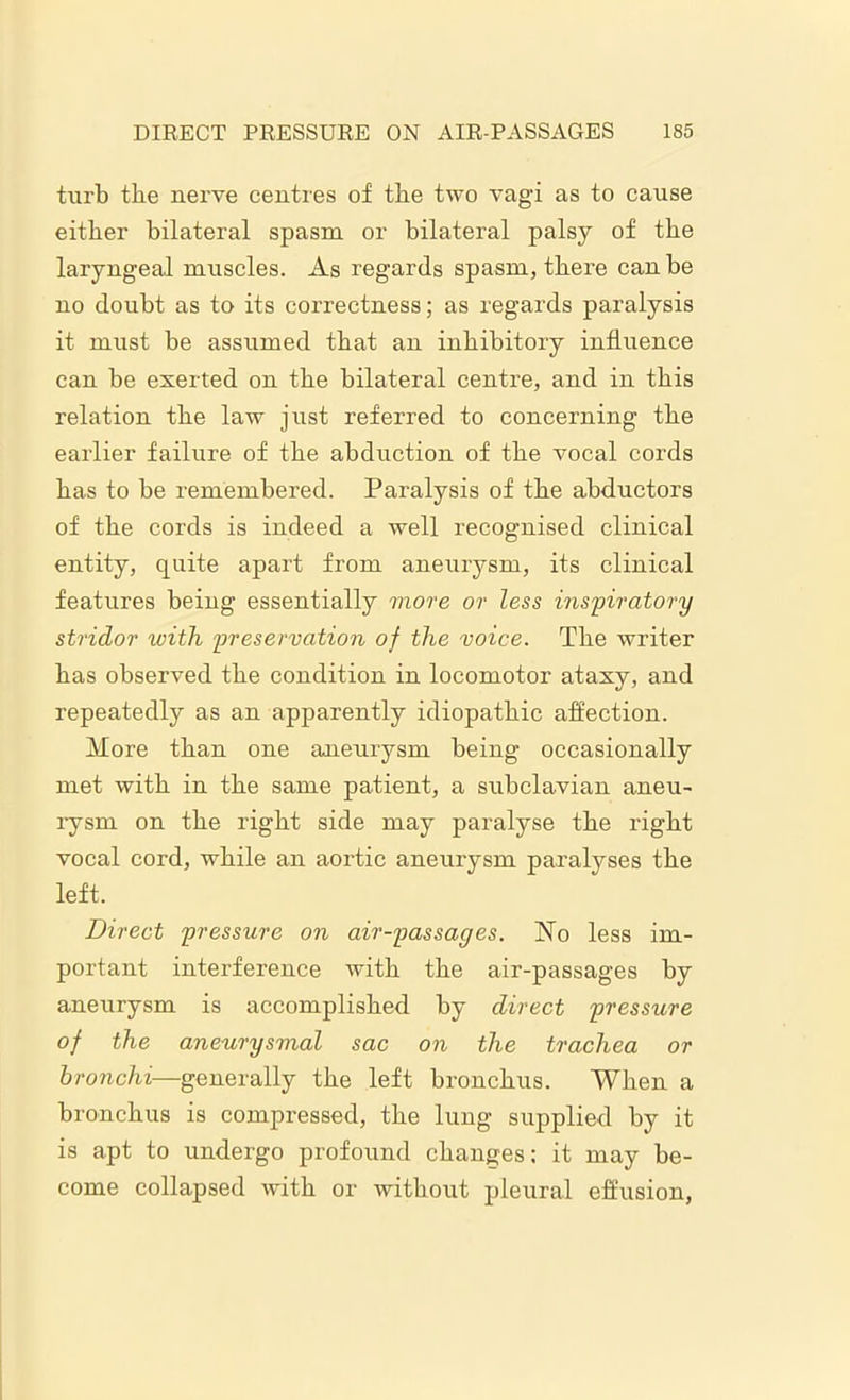 turb the nerve centres of the two vagi as to cause either bilateral spasm or bilateral palsy of the laryngeal muscles. As regards spasm, there can be no doubt as to its correctness; as regards paralysis it must be assumed that an inhibitory influence can be exerted on the bilateral centre, and in this relation the law just referred to concerning the earlier failure of the abduction of the vocal cords has to be remembered. Paralysis of the abductors of the cords is indeed a well recognised clinical entity, quite apart from aneurysm, its clinical features being essentially more or less inspiratory stridor with preservation of the voice. The writer has observed the condition in locomotor ataxy, and repeatedly as an apparently idiopathic affection. More than one aneurysm being occasionally met with in the same patient, a subclavian aneu- rysm on the right side may paralyse the right vocal cord, while an aortic aneurysm paralyses the left. Direct pressure on air-passages. No less im- portant interference with the air-passages by aneurysm is accomplished by direct pressure of the aneurysmal sac on the trachea or bronchi—generally the left bronchus. When a bronchus is compressed, the lung supplied by it is apt to undergo profound changes: it may be- come collapsed with or without pleural effusion,