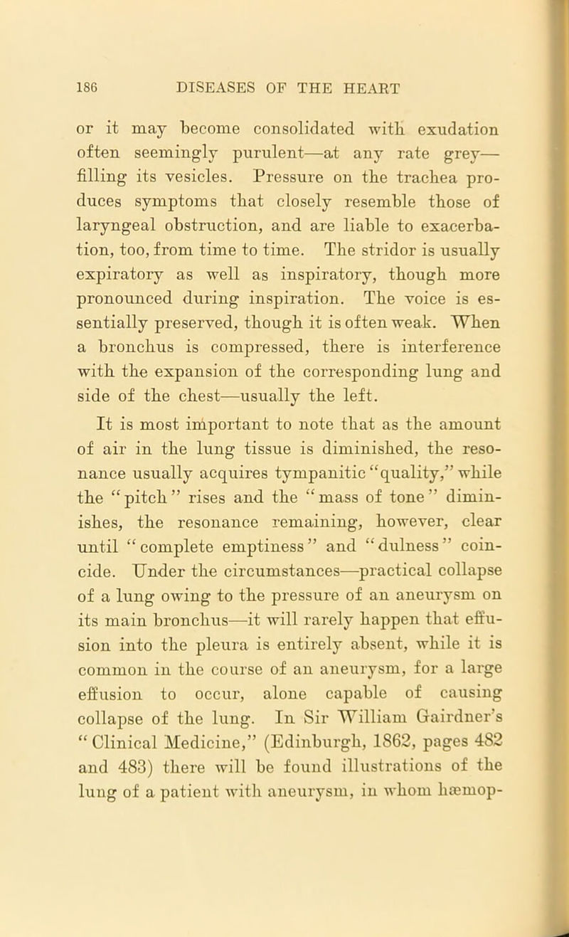or it may become consolidated with exudation often seemingly purulent—at any rate grey— filling its vesicles. Pressure on the trachea pro- duces symptoms that closely resemble those of laryngeal obstruction, and are liable to exacerba- tion, too, from time to time. The stridor is usually expiratory as well as inspiratory, though more pronounced during inspiration. The voice is es- sentially preserved, though it is often weak. When a bronchus is compressed, there is interference with the expansion of the corresponding lung and side of the chest—usually the left. It is most important to note that as the amount of air in the lung tissue is diminished, the reso- nance usually acquires tympanitic “quality,” while the “pitch” rises and the “mass of tone” dimin- ishes, the resonance remaining, however, clear until “ complete emptiness ” and “ dulness ” coin- cide. Under the circumstances—practical collapse of a lung owing to the pressure of an aneurysm on its main bronchus—it will rarely happen that effu- sion into the pleura is entirely absent, while it is common in the course of an aneurysm, for a large effusion to occur, alone capable of causing collapse of the lung. In Sir William Gairdner s “Clinical Medicine,” (Edinburgh, 1862, pages 482 and 483) there will be found illustrations of the lung of a patient with aneurysm, in whom liasmop-