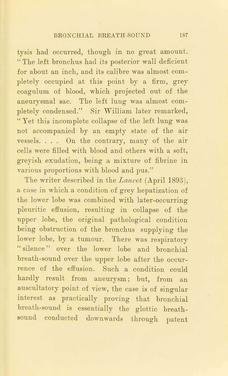 tysis had occurred, though iu no great amount. “ The left bronchus had its posterior wall deficient for about an inch, and its calibre was almost com- pletely occupied at this point by a firm, grey coagulum of blood, which projected out of the aneurysmal sac. The left lung was almost com- pletely condensed.” Sir William later remarked, “ Yet this incomplete collapse of the left lung was not accompanied by an empty state of the air vessels. . . . On the contrary, many of the air cells were filled with blood and others with a soft, greyish exudation, being a mixture of fibrine in various proportions with blood and pus.” The writer described in the Lancet (April 1893), a case in which a condition of grey hepatization of the lower lobe was combined with later-occurring: pleuritic effusion, resulting in collapse of the upper lobe, the original pathological condition being obstruction of the bronchus supplying the lower lobe, by a tumour. There was respiratory “ silence ” over the lower lobe and bronchial breath-sound over the upper lobe after the occur- rence of the effusion. Such a condition could hardly result from aneurysm; but, from an auscultatory point of view, the case is of singular interest as practically proving that bronchial breath-sound is essentially the glottic breath- sound conducted downwards through patent