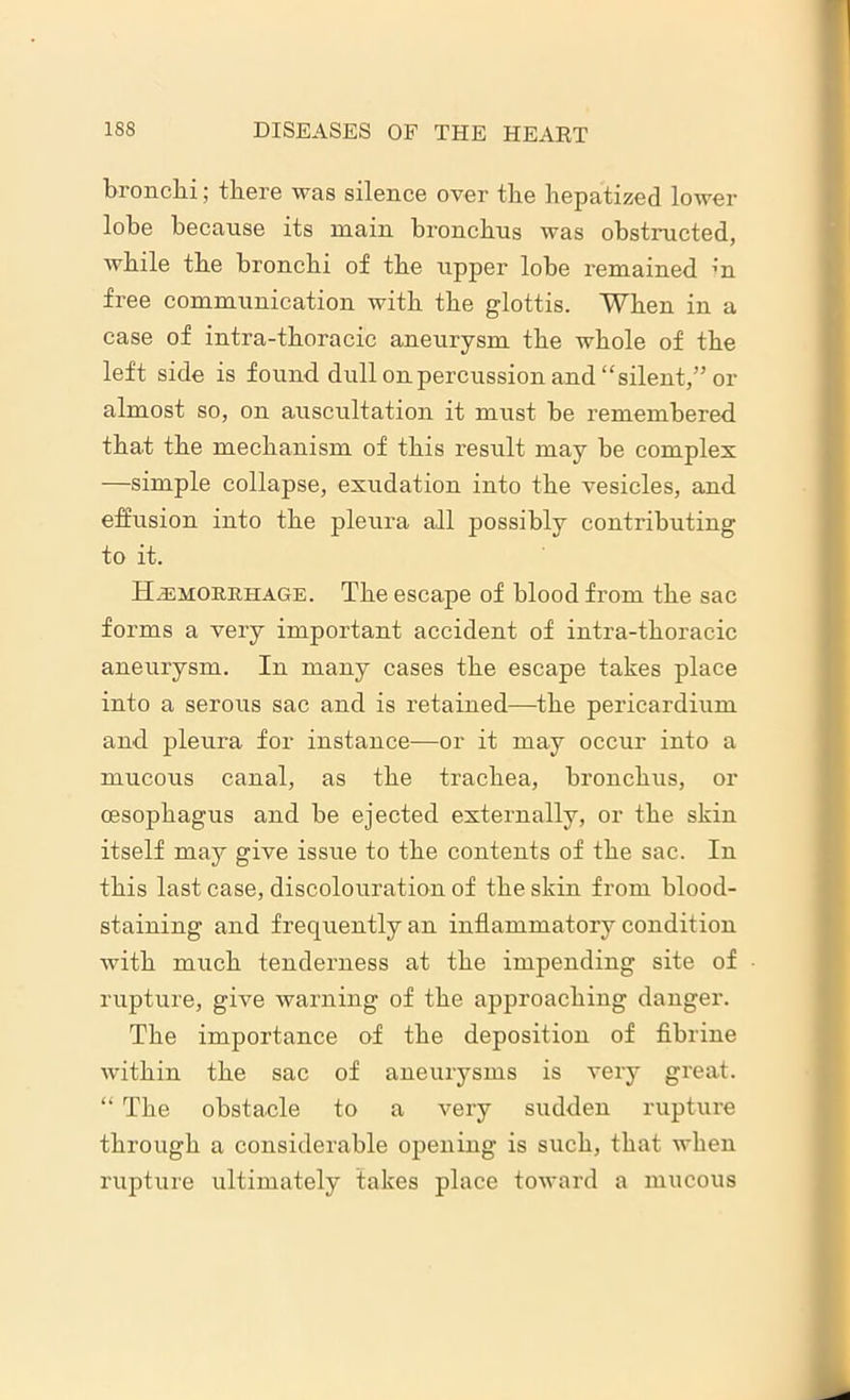 bronchi; there was silence over the hepatized lower lobe because its main bronchus was obstructed, while the bronchi of the upper lobe remained in free communication with the glottis. When in a case of intra-thoracic aneurysm the whole of the left side is found dull on percussion and “silent,” or almost so, on auscultation it must be remembered that the mechanism of this result may be complex —simple collapse, exudation into the vesicles, and effusion into the pleura all possibly contributing to it. Hemorrhage. The escape of blood from the sac forms a very important accident of intra-thoracic aneurysm. In many cases the escape takes place into a serous sac and is retained—the pericardium and pleura for instance—or it may occur into a mucous canal, as the trachea, bronchus, or oesophagus and be ejected externally, or the skin itself may give issue to the contents of the sac. In this last case, discolouration of the skin from blood- staining and frequently an inflammatory condition with much tenderness at the impending site of rupture, give warning of the approaching danger. The importance of the deposition of fibrine within the sac of aneurysms is very great. “ The obstacle to a very sudden rupture through a considerable opening is such, that when rupture ultimately takes place toward a mucous