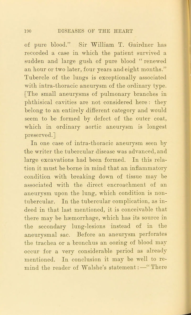 of pure blood.” Sir William T. Gairdner has recorded a case in which the patient survived a sudden and large gush of pure blood “ renewed an hour or two later, four years and eight months.” Tubercle of the lungs is exceptionally associated with intra-thoracic aneurysm of the ordinary type. [The small aneurysms of pulmonary branches in phthisical cavities are not considered here : they belong to an entirely different categoiy and would seem to be formed by defect of the outer coat, which in ordinary aortic aneurysm is longest preserved.] In one case of intra-thoracic aneurysm seen by the writer the tubercular disease was advanced, and large excavations had been formed. In this rela- tion it must be borne in mind that an inflammatory condition with breaking down of tissue may be associated with the direct encroachment of an aneurysm upon the lung, which condition is non- tubercular. In the tubercular complication, as in- deed in that last mentioned, it is conceivable that there may be htemorrhage, which has its source in the secondary lung-lesions instead of in the aneurysmal sac. Before an aneurysm perforates the trachea or a bronchus an oozing of blood may occur for a very considerable period as already mentioned. In conclusion it may be well to re- mind the reader of Walshe’s statement:—There