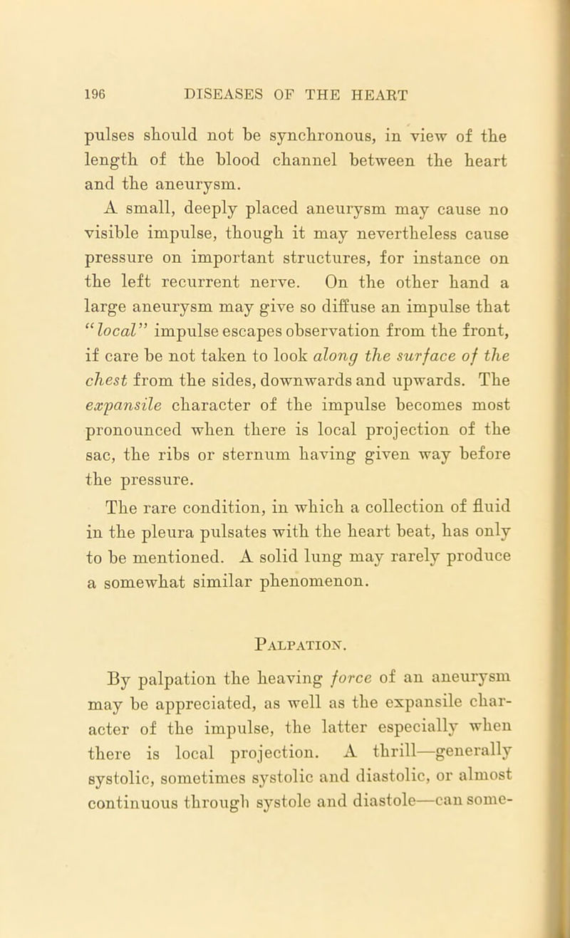 pulses should not be synchronous, in view of the length of the blood channel between the heart and the aneurysm. A small, deeply placed aneurysm may cause no visible impulse, though it may nevertheless cause pressure on important structures, for instance on the left recurrent nerve. On the other hand a large aneurysm may give so diffuse an impulse that “local” impulse escapes observation from the front, if care be not taken to look along the surface of the chest from the sides, downwards and upwards. The expansile character of the impulse becomes most pronounced when there is local projection of the sac, the ribs or sternum having given way before the pressure. The rare condition, in which a collection of fluid in the pleura pulsates with the heart beat, has only to be mentioned. A solid lung may rarely produce a somewhat similar phenomenon. Palpation. By palpation the heaving force of an aneurysm may be appreciated, as well as the expansile char- acter of the impulse, the latter especially when there is local projection. A thrill—generally systolic, sometimes systolic and diastolic, or almost continuous through systole and diastole—can some-