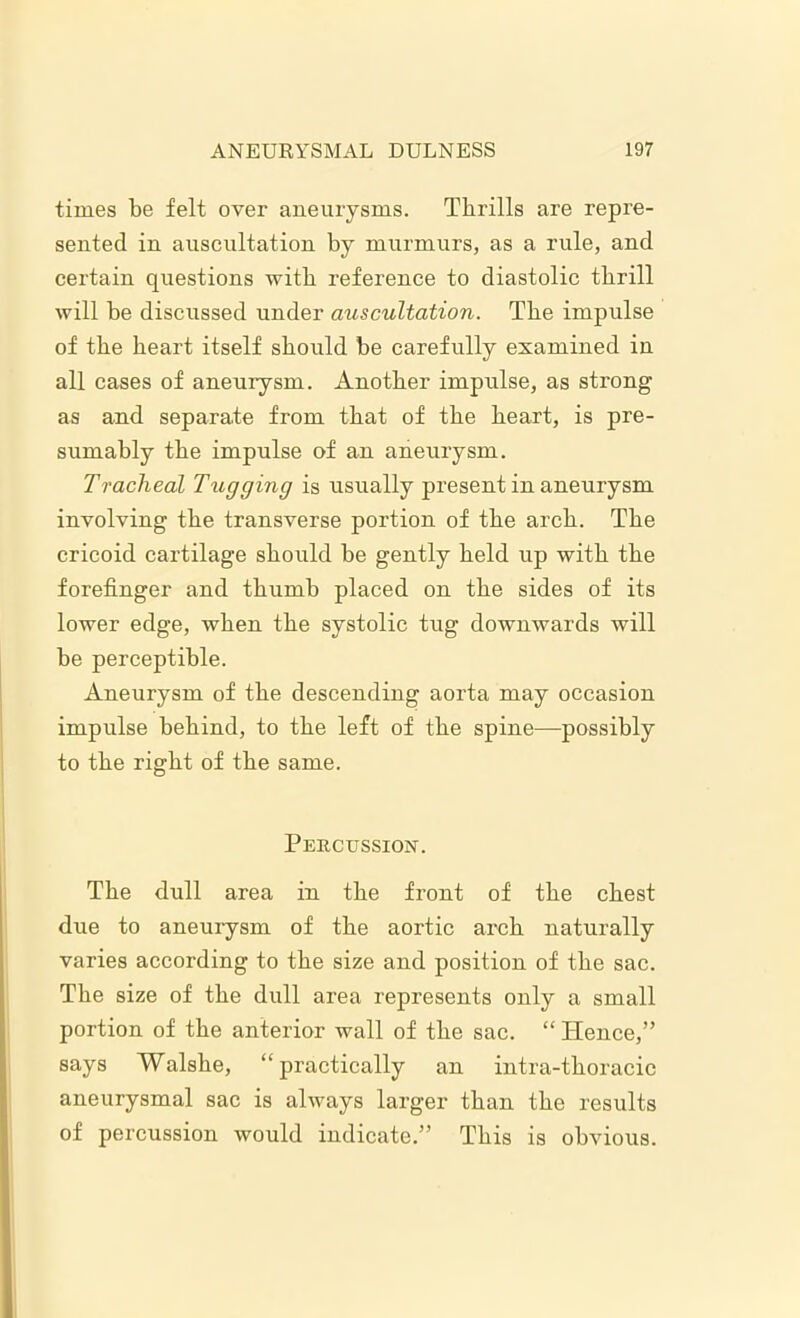 times be felt over aneurysms. Thrills are repre- sented in auscultation by murmurs, as a rule, and certain questions with reference to diastolic thrill will be discussed under auscultation. The impulse of the heart itself should be carefully examined in all cases of aneurysm. Another impulse, as strong as and separate from that of the heart, is pre- sumably the impulse of an aneurysm. Tracheal Tugging is usually present in aneurysm involving the transverse portion of the arch. The cricoid cartilage should be gently held up with the forefinger and thumb placed on the sides of its lower edge, when the systolic tug downwards will be perceptible. Aneurysm of the descending aorta may occasion impulse behind, to the left of the spine—possibly to the right of the same. Percussion. The dull area in the front of the chest due to aneurysm of the aortic arch naturally varies according to the size and position of the sac. The size of the dull area represents only a small portion of the anterior wall of the sac. “ Hence,” says Walshe, ‘‘practically an intra-thoracic aneurysmal sac is always larger than the results of percussion would indicate.” This is obvious.