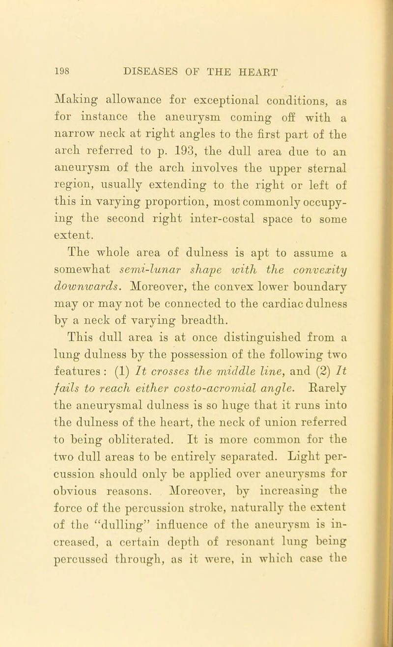 Making allowance for exceptional conditions, as for instance tire aneurysm coming off with a narrow neck at right angles to the first part of the arch referred to p. 193, the dull area due to an aneurysm of the arch involves the upper sternal region, usually extending to the right or left of this in varying proportion, most commonly occupy- ing the second right inter-costal space to some extent. The whole area of dulness is apt to assume a somewhat semi-lunar shape with the convexity downwards. Moreover, the convex lower boundary may or may not be connected to the cardiac dulness by a neck of varying breadth. This dull area is at once distinguished from a lung dulness by the possession of the following two features : (1) It crosses the middle line, and (2) It fails to reach either costo-acromial angle. Rarely the aneurysmal dulness is so huge that it runs into the dulness of the heart, the neck of union referred to being obliterated. It is more common for the two dull areas to be entirely separated. Light per- cussion should only be applied over aneurysms for obvious reasons. Moreover, by increasing the force of the percussion stroke, naturally the extent of the “dulling” influence of the aneurysm is in- creased, a certain depth of resonant lung being percussed through, as it were, in which case the