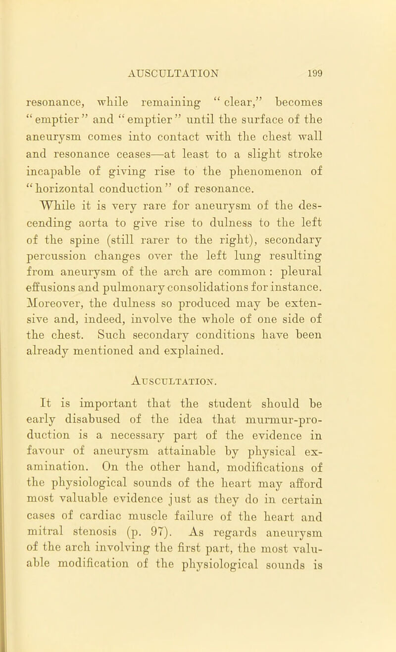 resonance, while remaining “ clear,” becomes “ emptier ” and “ emptier ” until the surface of the aneurysm comes into contact with the chest Avail and resonance ceases—at least to a slight stroke incapable of giving rise to the phenomenon of “ horizontal conduction ” of resonance. While it is very rare for aneurysm of the des- cending aorta to give rise to dulness to the left of the spine (still rarer to the right), secondary percussion changes over the left lung resulting from aneurysm of the arch are common: pleural effusions and pulmonary consolidations for instance. Moreover, the dulness so produced may be exten- sive and, indeed, involve the whole of one side of the chest. Such secondary conditions have been already mentioned and explained. Auscultation. It is important that the student should be early disabused of the idea that murmur-pro- duction is a necessary part of the evidence in favour of aneurysm attainable by physical ex- amination. On the other hand, modifications of the physiological sounds of the heart may afford most valuable evidence just as they do in certain cases of cardiac muscle failure of the heart and mitral stenosis (p. 97). As regards aneurysm of the arch involving the first part, the most valu- able modification of the physiological sounds is