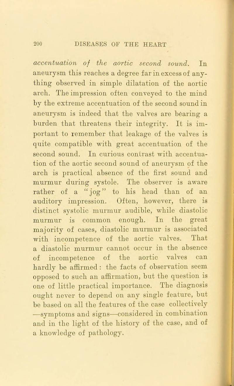 accentuation of the aortic second sound. In aneurysm this reaches a degree far in excess of any- thing observed in simple dilatation of the aortic arch. The impression often conveyed to the mind by the extreme accentuation of the second sound in aneurysm is indeed that the valves are bearing a burden that threatens their integrity. It is im- portant to remember that leakage of the valves is quite compatible with great accentuation of the second sound. In curious contrast with accentua- tion of the aortic second sound of aneurysm of the arch is practical absence of the first sound and murmur during systole. The observer is aware rather of a “jog” to his head than of an auditory impression. Often, however, there is distinct systolic murmur audible, while diastolic murmur is common enough. In the great majority of cases, diastolic murmur is associated with incompetence of the aortic valves. That a diastolic murmur cannot occur in the absence of incompetence of the aortic valves can hardly be affirmed: the facts of observation seem opposed to such an affirmation, hut the question is one of little practical importance. The diagnosis ought never to depend on any single feature, but he based on all the features of the case collectively —symptoms and signs—considered in combination and in the light of the history of the case, and of a knowledge of pathology.