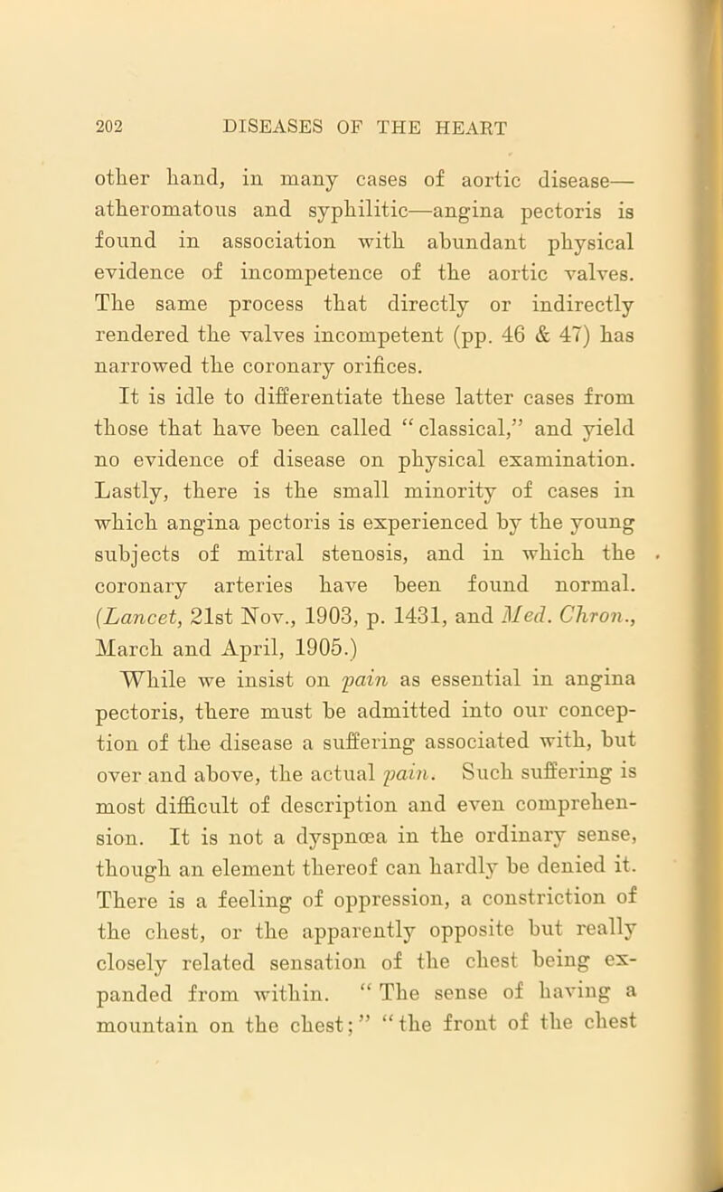other hand, in many cases of aortic disease— atheromatous and syphilitic—angina pectoris is found in association with abundant physical evidence of incompetence of the aortic valves. The same process that directly or indirectly rendered the valves incompetent (pp. 46 & 47) has narrowed the coronary orifices. It is idle to differentiate these latter cases from those that have been called “ classical,” and yield no evidence of disease on physical examination. Lastly, there is the small minority of cases in which angina pectoris is experienced by the young subjects of mitral stenosis, and in which the . coronary arteries have been found normal. (Lancet, 21st Nov., 1903, p. 1431, and Med. Cliron., March and April, 1905.) While we insist on 'pain as essential in angina pectoris, there must be admitted into our concep- tion of the disease a suffering associated with, but over and above, the actual pain. Such suffering is most difficult of description and even comprehen- sion. It is not a dyspnoea in the ordinary sense, though an element thereof can hardly be denied it. There is a feeling of oppression, a constriction of the chest, or the apparently opposite but really closely related sensation of the chest being ex- panded from within. “ The sense of having a mountain on the chest;” “the front of the chest