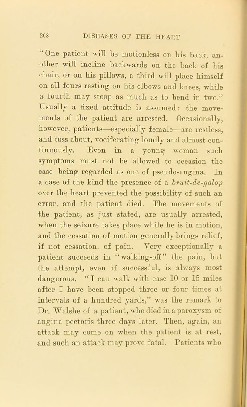 “ One patient will be motionless on his back, an- other will incline backwards on the back of his chair, or on his pillows, a third will place himself on all fours resting on his elbows and knees, while a fourth may stoop as much as to bend in two.” Usually a fixed attitude is assumed: the move- ments of the patient are arrested. Occasionally, however, patients—especially female—are restless, and toss about, vociferating loudly and almost con- tinuously. Even in a young woman such symptoms must not be allowed to occasion the case being regarded as one of pseudo-angina. In a case of the kind the presence of a bruit-de-galop over the heart prevented the possibility of such an error, and the patient died. The movements of the patient, as just stated, are usually arrested, when the seizure takes place while he is in motion, and the cessation of motion generally brings relief, if not cessation, of pain. Very exceptionally a patient succeeds in “ walking-off ” the pain, but the attempt, even if successful, is always most dangerous. “ I can walk with ease 10 or 15 miles after I have been stopped three or four times at intervals of a hundred yards,” was the remark to Dr. Walshe of a patient, who died in a paroxysm of angina pectoris three days later. Then, again, an attack may come on when the patient is at rest, and such an attack may prove fatal. Patients who