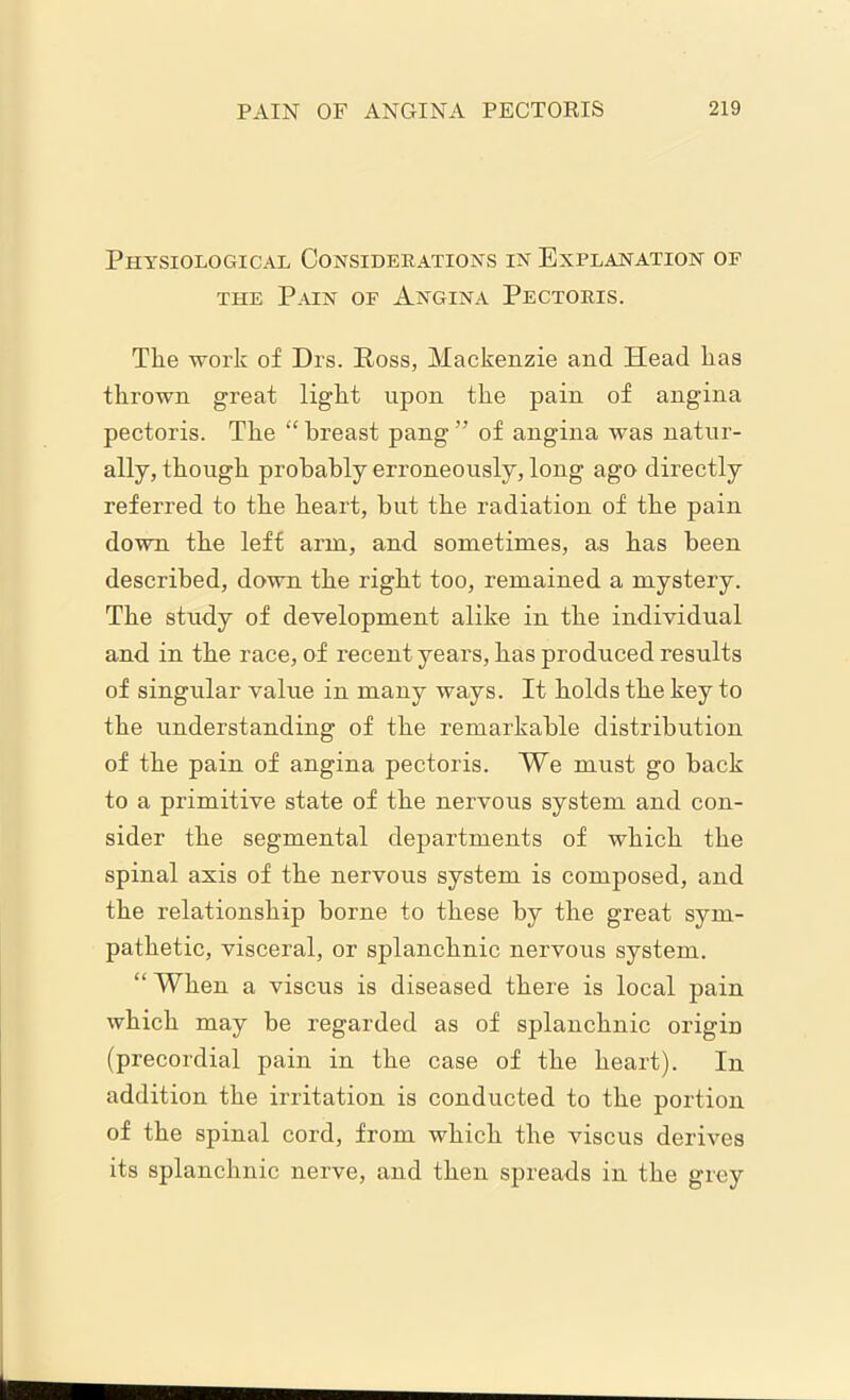Physiological Considerations in Explanation of the Pain of Angina Pectoris. The work of Drs. Ross, Mackenzie and Head has thrown great light upon the pain of angina pectoris. The “ breast pang ” of angina was natur- ally, though probably erroneously, long ago directly referred to the heart, but the radiation of the pain down the left arm, and sometimes, as has been described, down the right too, remained a mystery. The study of development alike in the individual and in the race, of recent years, has produced results of singular value in many ways. It holds the key to the understanding of the remarkable distribution of the pain of angina pectoris. We must go back to a primitive state of the nervous system and con- sider the segmental departments of which the spinal axis of the nervous system is composed, and the relationship borne to these by the great sym- pathetic, visceral, or splanchnic nervous system. “ When a viscus is diseased there is local pain which may be regarded as of splanchnic origin (precordial pain in the case of the heart). In addition the irritation is conducted to the portion of the spinal cord, from which the viscus derives its splanchnic nerve, and then spreads in the grey
