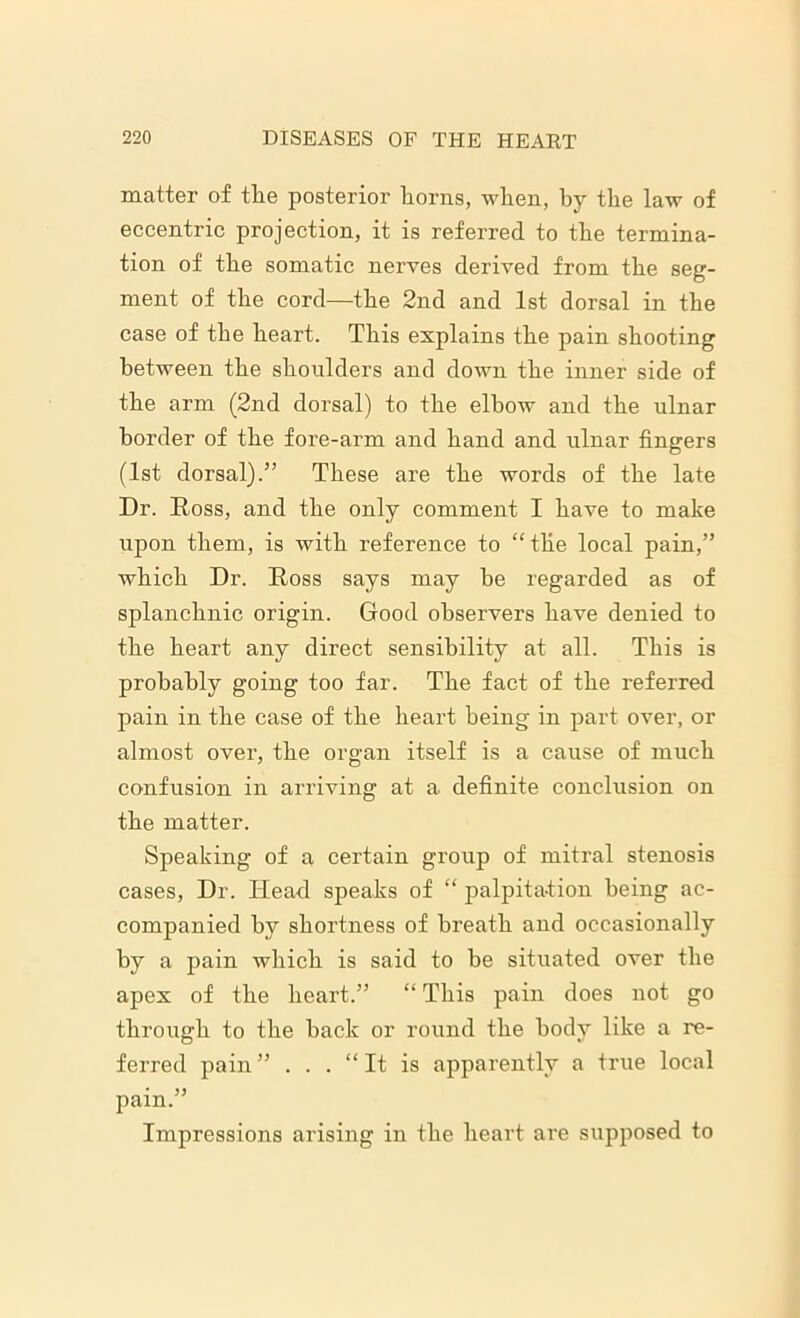 matter of the posterior horns, when, by the law of eccentric projection, it is referred to the termina- tion of the somatic nerves derived from the seg- ment of the cord—the 2nd and 1st dorsal in the case of the heart. This explains the pain shooting between the shoulders and down the inner side of the arm (2nd dorsal) to the elbow and the ulnar border of the fore-arm and hand and ulnar fingers (1st dorsal).5’ These are the words of the late Dr. Ross, and the only comment I have to make upon them, is with reference to “ the local pain,” which Dr. Ross says may be regarded as of splanchnic origin. Good observers have denied to the heart any direct sensibility at all. This is probably going too far. The fact of the referred pain in the case of the heart being in part over, or almost over, the organ itself is a cause of much confusion in arriving at a definite conclusion on the matter. Speaking of a certain group of mitral stenosis cases, Dr. Head speaks of “ palpitation being ac- companied by shortness of breath and occasionally by a pain which is said to be situated over the apex of the heart.” “ This pain does not go through to the back or round the body like a re- ferred pain” ... “It is apparently a true local pain.” Impressions arising in the heart are supposed to
