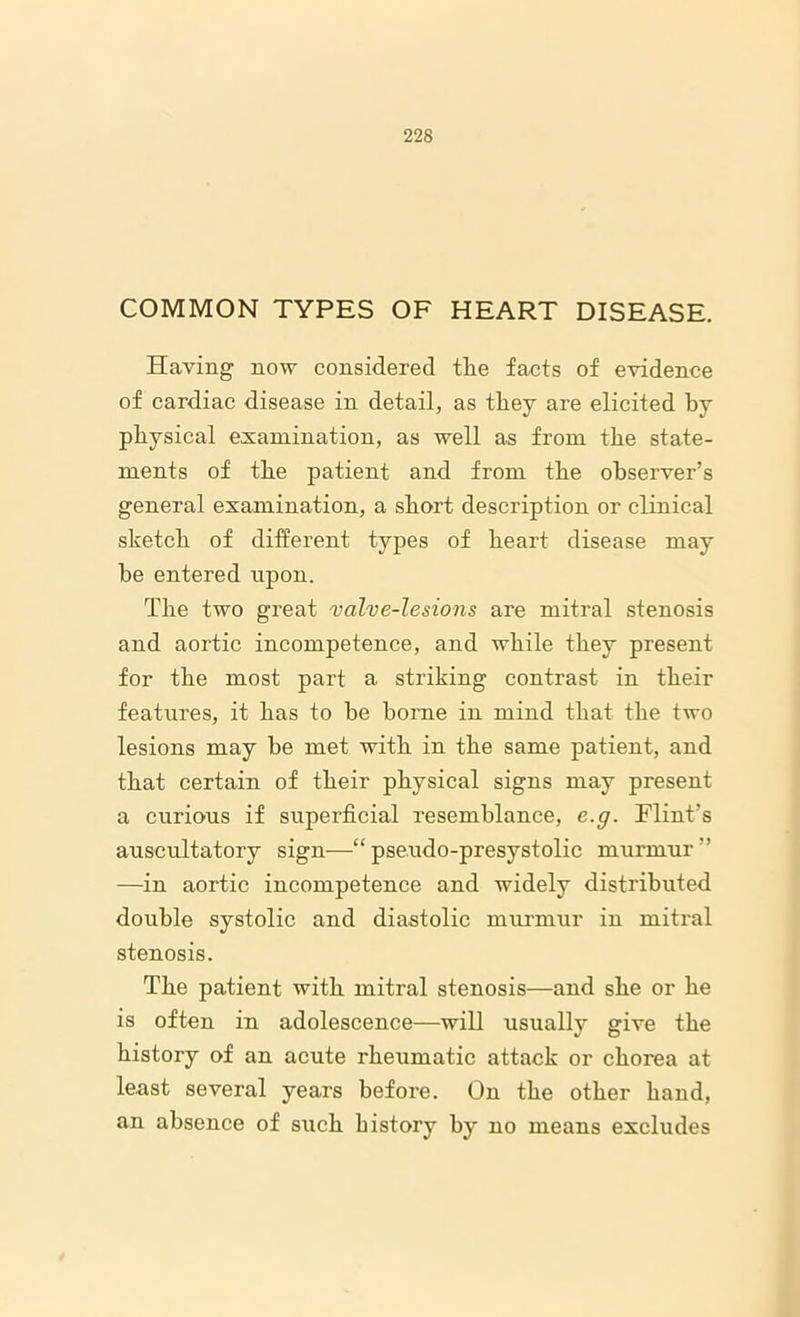 COMMON TYPES OF HEART DISEASE. Having now considered the facts of evidence of cardiac disease in detail, as they are elicited by physical examination, as well as from the state- ments of the patient and from the observer’s general examination, a short description or clinical sketch of different types of heart disease may be entered upon. The two great valve-lesions are mitral stenosis and aortic incompetence, and while they present for the most part a striking contrast in their features, it has to be borne in mind that the two lesions may be met with in the same patient, and that certain of their physical signs may present a curious if superficial resemblance, e.g. Flint’s auscultatory sign—“pse.udo-presystolic murmur” —in aortic incompetence and widely distributed double systolic and diastolic murmur in mitx-al stenosis. The patient with mitral stenosis—and she or he is often in adolescence—will usually give the history of an acute rheumatic attack or chorea at least several years before. On the other hand, an absence of such history by no means excludes