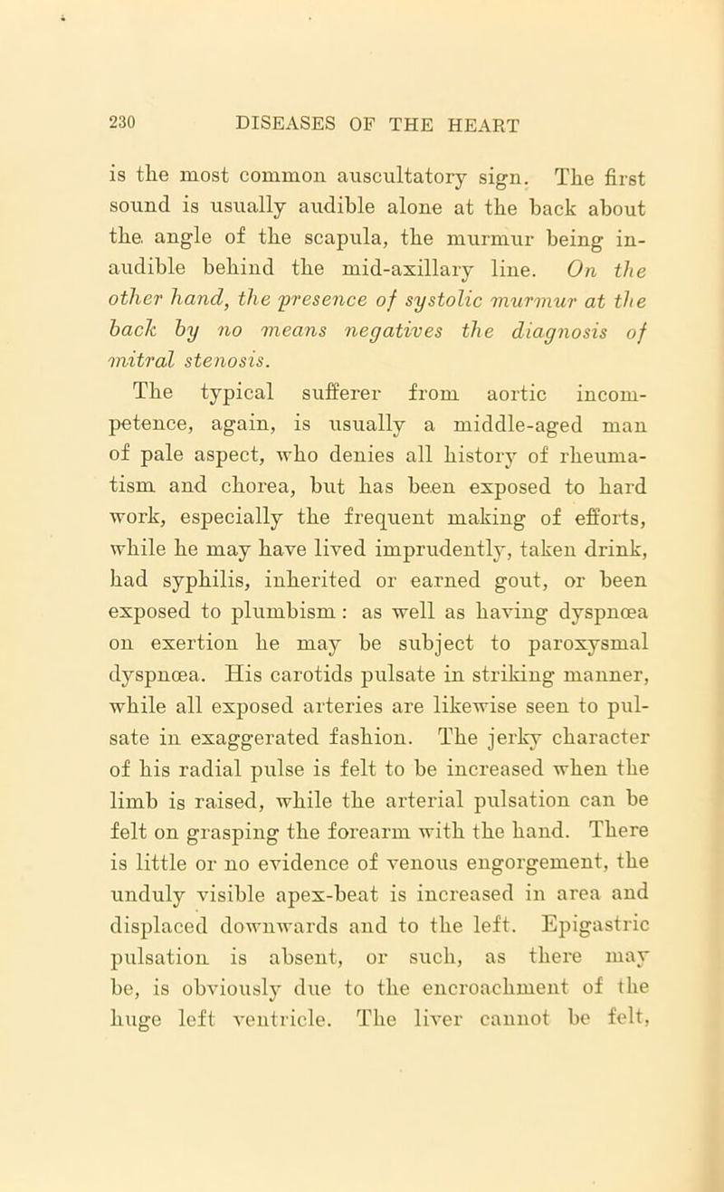 is the most common auscultatory sign. The first sound is usually audible alone at the back about the. angle of the scapula, the murmur being in- audible behind the mid-axillary line. On the other hand, the presence of systolic murmur at the hack by no means negatives the diagnosis of mitral stenosis. The typical sufferer from aortic incom- petence, again, is usually a middle-aged man of pale aspect, who denies all history of rheuma- tism and chorea, but has been exposed to hard work, especially the frequent making of efforts, while he may have lived imprudently, taken drink, had syphilis, inherited or earned gout, or been exposed to plumbism: as well as having dyspnoea on exertion he may be subject to paroxysmal dyspnoea. His carotids pulsate in striking manner, while all exposed arteries are likewise seen to pul- sate in exaggerated fashion. The jerky character of his radial pulse is felt to be increased when the limb is raised, while the arterial pulsation can be felt on grasping the forearm with the hand. There is little or no evidence of venous engorgement, the unduly visible apex-beat is increased in area and displaced downwards and to the left. Epigastric pulsation is absent, or such, as there may be, is obviously due to the encroachment of the huge left ventricle. The liver cannot be felt,