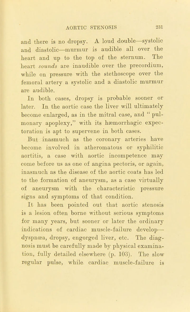 and there is no dropsy. A loud double—systolic and diastolic—murmur is audible all over tbe heart and up to tbe top of tbe sternum. Tbe heart sounds are inaudible over tbe precordium, while on pressure with tbe stethoscope over tbe femoral artery a systolic and a diastolic murmur are audible. In both cases, dropsy is probable sooner or later. In tbe aortic case, tbe liver will ultimately become enlarged, as in tbe mitral case, and “ pul- monary apoplexy,” with its beemorrbagic expec- toration is apt to supervene in both cases. But inasmuch as tbe coronary arteries have become, involved in atheromatous or syphilitic aortitis, a case with aortic incompetence may come before us as one of angina pectoris, or again, inasmuch as tbe disease of tbe aortic coats has led to tbe formation of anetirysm, as a case virtually of aneurysm with tbe characteristic pressure signs and symptoms of that condition. It has been pointed out that aortic stenosis is a lesion often borne without serious symptoms for many years, but sooner or later tbe ordinary indications of cardiac muscle-failure develop—- dyspnoea, dropsy, engorged liver, etc. Tbe diag- nosis must be carefully made by physical examina- tion, fully detailed elsewhere (p. 103). Tbe slow regular pulse, while, cardiac muscle-failure is