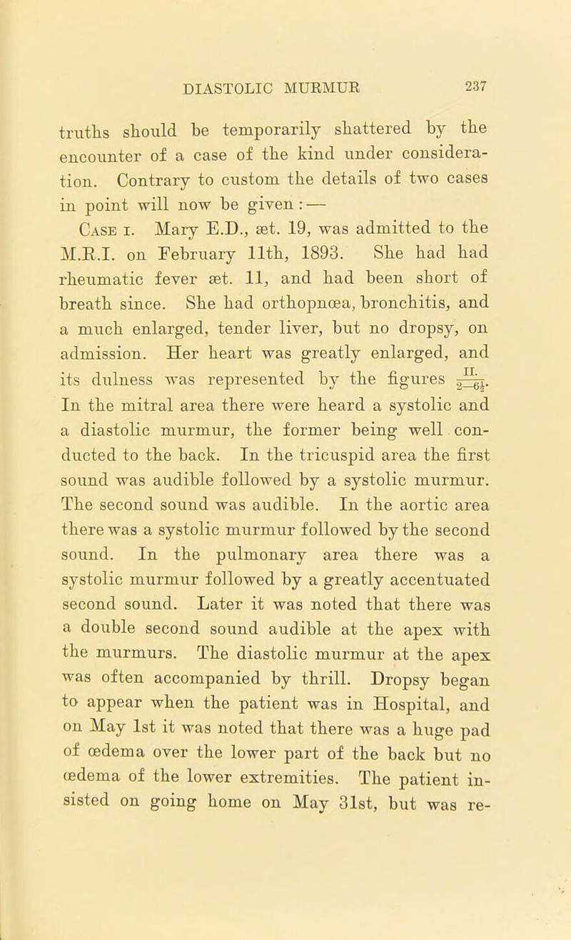 truths should he temporarily shattered by the encounter of a case of the kind under considera- tion. Contrary to custom the details of two cases in point will now he given : — Case i. Mary E.D., set. 19, was admitted to the M.E.I. on February 11th, 1893. She had had rheumatic fever set. 11, and had been short of breath since. She had orthopnoea, bronchitis, and a much enlarged, tender liver, but no dropsy, on admission. Her heart was greatly enlarged, and its dulness was represented by the figures In the mitral area there were heard a systolic and a diastolic murmur, the former being well con- ducted to the back. In the tricuspid area the first sound was audible followed by a systolic murmur. The second sound was audible. In the aortic area there was a systolic murmur followed by the second sound. In the pulmonary area there was a systolic murmur followed by a greatly accentuated second sound. Later it was noted that there was a double second sound audible at the apes with the murmurs. The diastolic murmur at the apex was often accompanied by thrill. Dropsy began to appear when the patient was in Hospital, and on May 1st it was noted that there was a huge pad of oedema over the lower part of the back but no (edema of the lower extremities. The patient in- sisted on going home on May 31st, but was re-