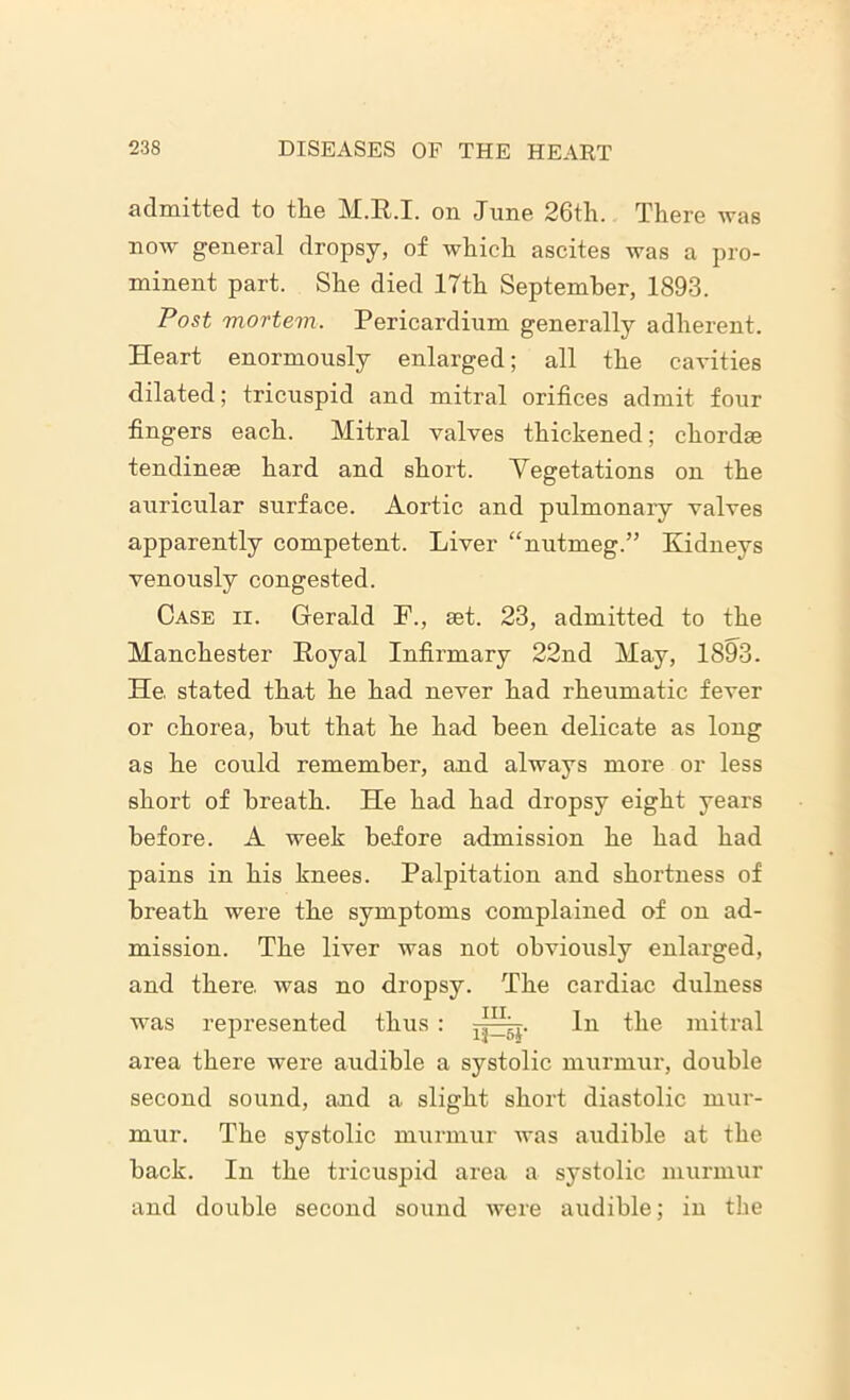 admitted to tlie M.R.I. on dune 26th. There was now general dropsy, of which ascites was a pro- minent part. She died 17th September, 1893. Post mortem. Pericardium generally adherent. Heart enormously enlarged; all the cavities dilated; tricuspid and mitral orifices admit four fingers each. Mitral valves thickened; chordse tendinese hard and short. Vegetations on the auricular surface. Aortic and pulmonary valves apparently competent. Liver “nutmeg.” Kidneys venously congested. Case ii. Gerald P., set. 23, admitted to the Manchester Royal Infirmary 22nd May, 1893. He. stated that he had never had rheumatic fever or chorea, but that he had been delicate as long as he could remember, and always more or less short of breath. He had had dropsy eight years before. A week before admission he had had pains in his knees. Palpitation and shortness of breath were the symptoms complained of on ad- mission. The liver was not obviously enlarged, and there was no dropsy. The cardiac dulness was represented thus : -p^j. In the mitral area there were audible a systolic murmur, double second sound, and a slight short diastolic mur- mur. The systolic murmur was audible at the back. In the tricuspid area a systolic murmur and double second sound were audible; in the