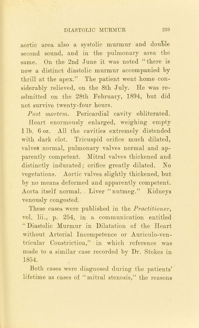 aortic area also a systolic murmur and double second sound, and in the pulmonary area the same. On the 2nd June it was noted “there is now a distinct diastolic murmur accompanied by thrill at the apex.” The patient went home con- siderably relieved, on the 8th July. He was re- admitted on the 28th February, 1894, but did not survive twenty-four hours. Post mortem. Pericardial cavity obliterated. Heart enormously enlarged, weighing empty 1 lb. 6 oz. All the cavities extremely distended with dark clot. Tricuspid orifice much dilated, valves normal, pulmonary valves normal and ap- parently competent. Mitral valves thickened and distinctly indurated; orifice greatly dilated. No vegetations. Aortic valves slightly thickened, but by no means deformed and apparently competent. Aorta itself normal. Liver “nutmeg.” Kidneys venously congested. These cases were published in the. Practitioner, vol. lii., p. 254, in a communication entitled “ Diastolic Murmur in Dilatation of the Heart without Arterial Incompetence or Auriculo-ven- tricular Constriction,” in which reference was made to a similar case recorded bv Dr. Stokes in 1854. Both cases were diagnosed during the patients’ lifetime as cases of “mitral stenosis,” the reasons