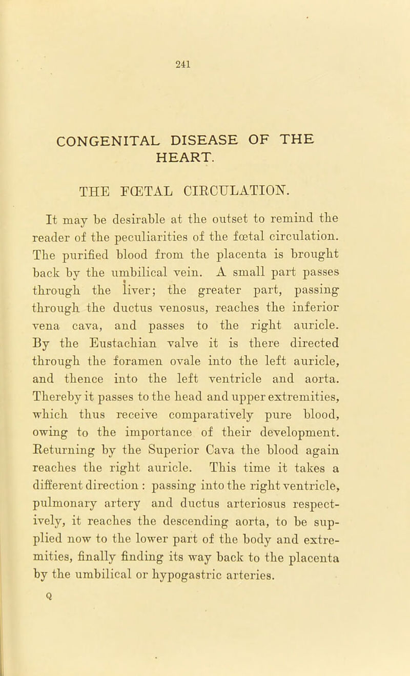 CONGENITAL DISEASE OF THE HEART. THE EGETAL CIRCULATION. It may be desirable at tlie outset to remind tbe reader of tbe peculiarities of tbe foetal circulation. Tbe purified blood from tbe placenta is brought back by tbe umbilical vein. A small part passes through the liver; the greater part, passing through the ductus venosus, reaches the inferior vena cava, and passes to the right auricle. By the Eustachian valve it is there directed through the foramen ovale into the left auricle, and thence into the left ventricle and aorta. Thereby it passes to the head and upper extremities, which thus receive comparatively pure blood, owing to the importance of their development. Returning by the Superior Cava the blood again reaches the right auricle. This time it takes a different direction : passing into the right ventricle, pulmonary artery and ductus arteriosus respect- ively, it reaches the descending aorta, to be sup- plied now to the lower part of the body and extre- mities, finally finding its way back to the placenta by the umbilical or hypogastric arteries. Q