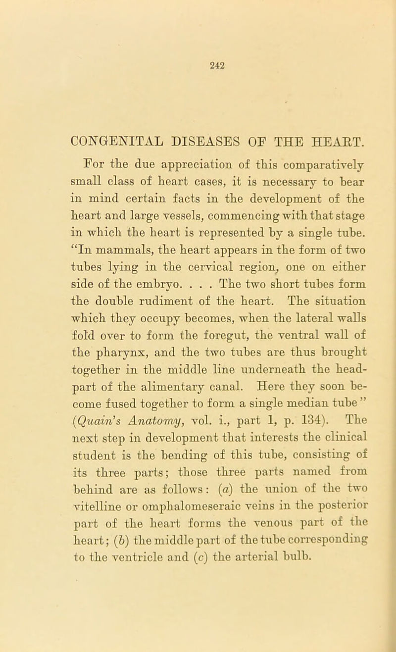 CONGENITAL DISEASES OF THE HEART. For the due appreciation of this comparatively small class of heart cases, it is necessary to hear in mind certain facts in the development of the heart and large vessels, commencing with that stage in which the heart is represented by a single tube. “In mammals, the heart appears in the form of two tiibes lying in the cervical region, one on either side of the embryo. . . . The two short tubes form the double rudiment of the heart. The situation which they occupy becomes, when the lateral walls fold over to form the foregut, the ventral wall of the pharynx, and the two tubes are thus brought together in the middle line underneath the head- part of the alimentary canal. Here they soon be- come fused together to form a single median tube ” (iQuoin’s Anatomy, vol. i., part 1, p. 134). The next step in development that interests the clinical student is the bending of this tube, consisting of its three parts; those three parts named from behind are as follows: (a) the union of the two vitelline or omphalomeseraic veins in the posterior part of the heart forms the venous part of the heart; (b) the middle part of the tube corresponding to the ventricle and (c) the arterial bulb.