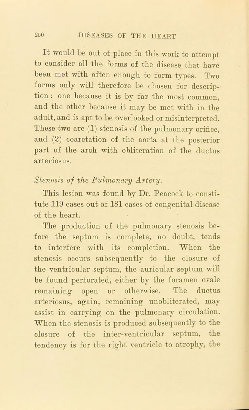 It would be out of place in this work to attempt to consider all the forms of the disease that have been met with often enough to form types. Two forms only will therefore be chosen for descrip- tion : one because it is by far the most common, and the other because it may be met with in the adult, and is apt to be overlooked or misinterpreted. These two are (1) stenosis of the pulmonary orifice, and (2) coarctation of the aorta at the posterior part of the arch with obliteration of the ductus arteriosus. Stenosis of the Pulmonary Artery. This lesion was found by Dr. Peacock to consti- tute 119 cases out of 181 cases of congenital disease of the heart. The production of the pulmonary stenosis be- fore the septum is complete, no doubt, tends to interfere with its completion. When the stenosis occurs subsequently to the closure of the ventricular septum, the auricular septum will be found perforated, either by the foramen ovale remaining open or otherwise. The ductus arteriosus, again, remaining unobliterated, may assist in carrying on the pulmonary circulation. When the stenosis is produced subsequently to the closure of the inter-ventricular septum, the tendency is for the right ventricle to atrophy, the