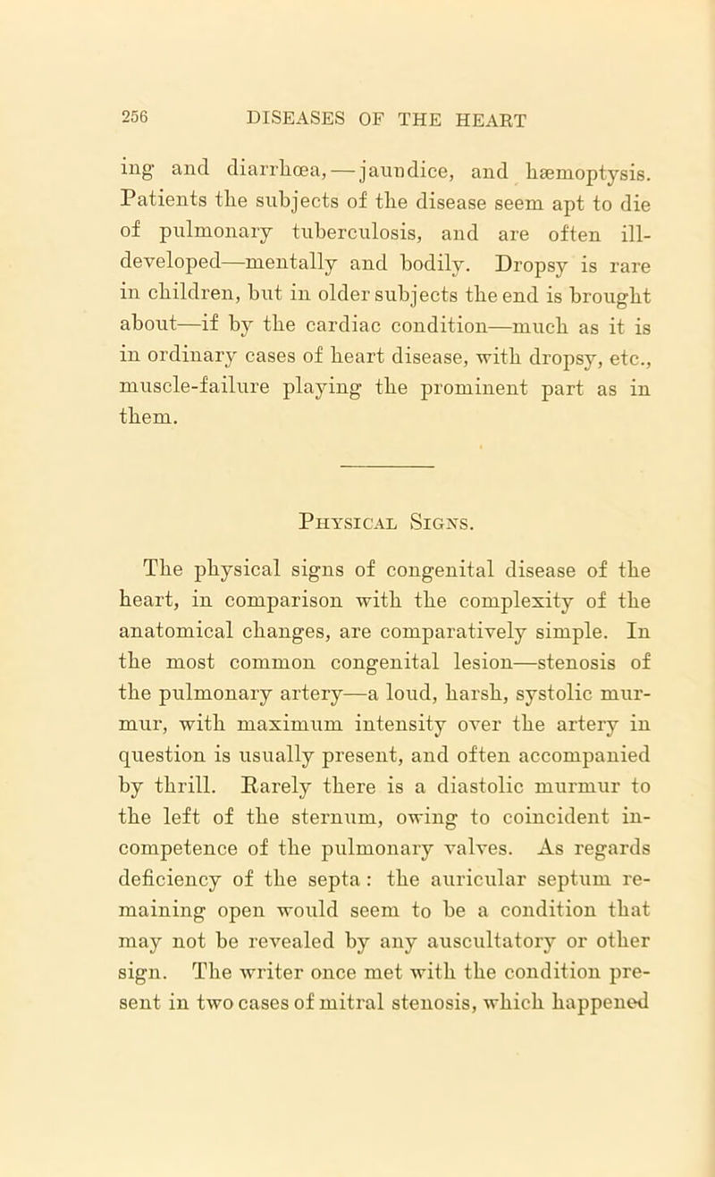 ing and diarrhoea, — jaundice, and haemoptysis. Patients the subjects of the disease seem apt to die of pulmonary tuberculosis, and are often ill- developed—mentally and bodily. Dropsy is rare in children, hut in older subjects the end is brought about—if by the cardiac condition—much as it is in ordinary cases of heart disease, with dropsy, etc., muscle-failure playing the prominent part as in them. Physical Signs. The physical signs of congenital disease of the heart, in comparison with the complexity of the anatomical changes, are comparatively simple. In the most common congenital lesion—stenosis of the pulmonary artery—a loud, harsh, systolic mur- mur, with maximum intensity over the artery in question is usually present, and often accompanied by thrill. Parely there is a diastolic murmur to the left of the sternum, owing to coincident in- competence of the pulmonary valves. As regards deficiency of the septa: the auricular septum re- maining open would seem to he a condition that may not be revealed by any auscultatory or other sign. The writer once met with the condition pre- sent in two cases of mitral stenosis, which happened