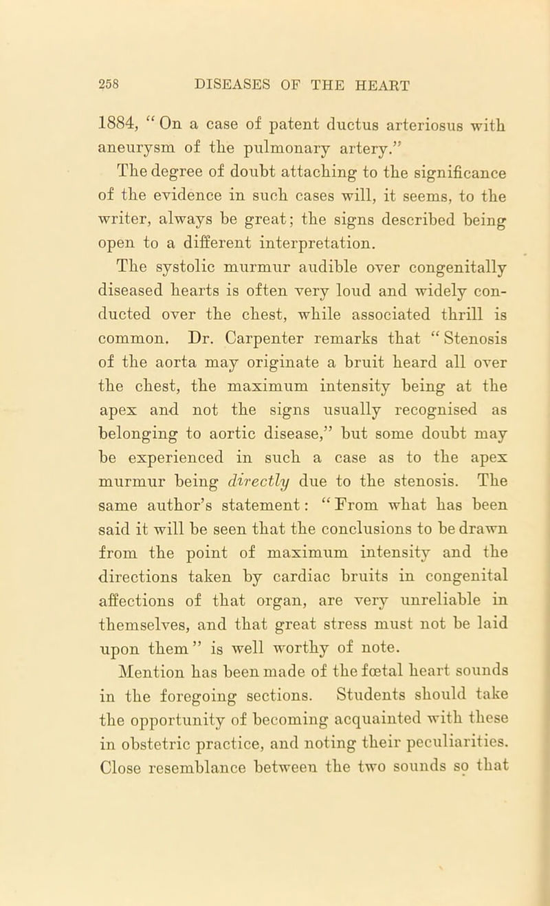 1884, “ On a case of patent ductus arteriosus with aneurysm of the pulmonary artery.” The degree of doubt attaching to the significance of the evidence in such cases will, it seems, to the writer, always be great; the signs described being open to a different interpretation. The systolic murmur audible over congenitally diseased hearts is often very loud and widely con- ducted over the chest, while associated thrill is common. Dr. Carpenter remarks that “ Stenosis of the aorta may originate a bruit heard all over the chest, the maximum intensity being at the apex and not the signs usually recognised as belonging to aortic disease,” but some doubt may be experienced in such a case as to the apex murmur being directly due to the stenosis. The same author’s statement: “From what has been said it will be seen that the conclusions to be drawn from the point of maximum intensity and the directions taken by cardiac bruits in congenital affections of that organ, are very unreliable in themselves, and that great stress must not be laid upon them ” is well worthy of note. Mention has been made of the foetal heart sounds in the foregoing sections. Students should take the opportunity of becoming acquainted with these in obstetric practice, and noting their peculiarities. Close resemblance between the two sounds so that